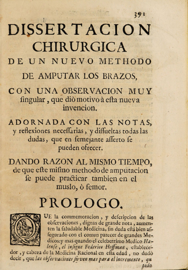 DISERTACION CHIRURGICA DE UN NUEVO METHODO DE AMPUTAR LOS BRAZOS, CON UNA OBSERVACION MUY Ungular 3 que dió motivo á ella nueva invención, f - ' x * t : 4 ADORNADA CON LAS NOTAS, y reflexiones neceflarias, y diflueltas todas las dudas, que en femejante aíTerto fe pueden ofrecer, DANDO RAZON AL MISMO TIEMPO,, de que elle miímo methodo de amputación fe puede practicar también en ei muslo, ó femor, ,/ - * PROLOGO. UE la commemoracion ? y deícripcion de las obfervaciones, dignas de grande nota , aumen*- ten la faludable Medicina, fin duda eftábien af- fegurado con el común parecer de grandes VI e- dicosiy mas quando el celeberrimo Medico Ha¬ len fe ? el infigne Federico Hoffman -&gt; efiablece- dor , y cabeza de la Medicina Racional en efta edad , no dudó decir, que las obfervaciones Jirven mas para el incremento y qu fodo.