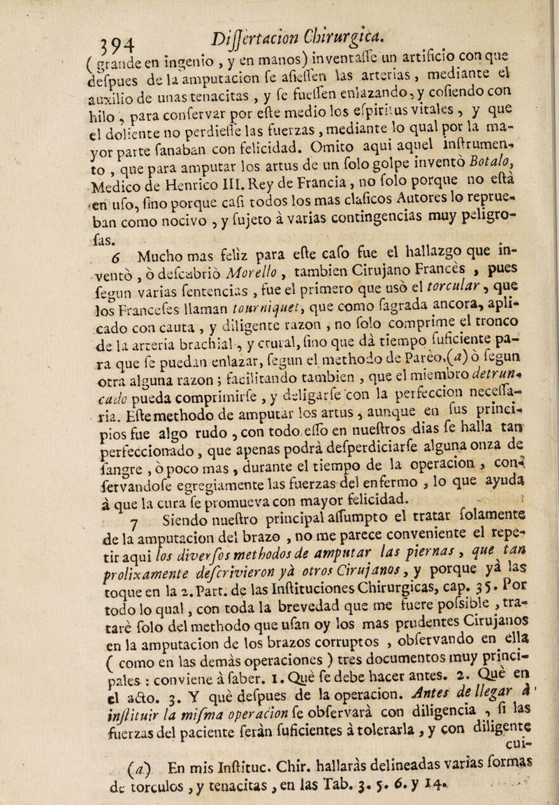 ( prande en ingenio , y en manos) in ventalle un artificio con qúe defpues de la amputación fe afiefien las arterias &gt; mediante el auxilio de unas tenacitas , y fe fuelfen enlazando, y cofiendo con hilo * para confervar por efte medio los eípirnus vitales , y que el doliente no perdiefi'e las fuerzas , mediante lo qual por la ma« vor parte fanaban con felicidad. Omito aquí aquel mftrumen** to , que para amputar los artus de un folo golpe inventó Botalo, Medico de Henifico III.Rey de Francia, no Tolo porque no eíta ,en ufo, fino porque cafi todos los mas claficos Autores lo reprue^ ban como nocivo , y fujeto á varias contingencias muy peligro- fas 6 Mucho mas feliz para efte cafo fue el hallazgo que in¬ ventó , ó defcabrió Mor ello , también Cirujano Francés , pues fegun varias fentencias , tue el primero que usó el torcular, que los Francefes llaman tourniquet, que como fagrada ancora, apli¬ cado con cauta , y diligente tazón , no folo comprime el tronco de la arteria brachia!, y crural,fino que da tiempo fuhciente pa¬ ra que fe puedan enlazar, fegun el methodo de Pareo,(¿) o iegun otra al puna razón ; facilitando también , que el miemoro detrun¬ ca Jo pueda comprhnirfe , y deligarfe con la perfección necel a- ria. Efte methodo de amputar los artus, aunque en lus princi¬ pios fue algo rudo , con todo ello en nueftros dias fe halla tan perfeccionado, que apenas podrá defperdiciarfe alguna onza de fangre , ó poco mas, durante el tiempo de la operación , con-? fetvandofe egregiamente las fuerzas del enfermo , lo que ayuda á que la cura fe promueva con mayor felicidad. - 7 Siendo nueftto principal aífumpto el tratar idamente de la amputación del brazo , no rae parece conveniente el repe¬ tir aquí los diver fis methodos de amputar las piernas, que tan prolixamente defcrtvieron ya otros Cirujanos,y porque ya j*s toque en la a. Part.de las Inftituciones Chirurgicas, cap. 35. i oe todo lo qual, con toda la brevedad que me fuere pofsible , tra¬ taré folo del methodo que ufan oy los mas prudentes Cirujanos en la amputación de los brazos corruptos , obfetvando en. ella ( como en las demás operaciones ) tres documentos muy princi¬ pales : conviene á faber. 1. Qué fe debe hacer antes. 2. Que en el aéto. 3. Y qué defpues de la operación. Antes de llegar a ’ injlituir la tnifma operación fe obfervará con diligencia , fi las fuerzas del paciente feián fuficientes á tolerarla, y con diligente cui- (a) En mis Inftítuc. Chir. hallarás delineadas varias formas de torculos , y tenacitas , en las Tab. 3. 5. 6. y 14«