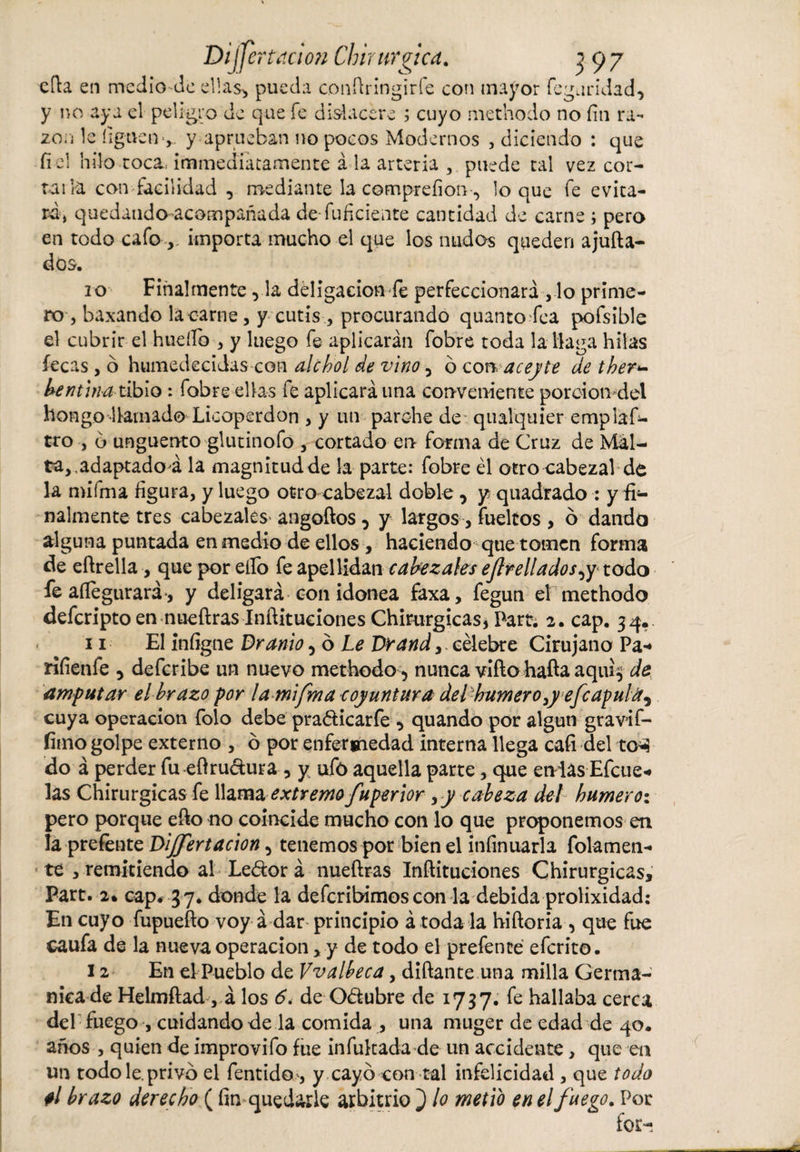 efta en medio de ellas* pueda conftringirfe con mayor fegaridad, y no aya el peligro de que fe dislacere ; cuyo methodo no fin ra¬ zón le liguen-,,, y aprueban no pocos Modernos , diciendo : que fi el hilo.toca, immedíatamente á la arteria , puede tal vez cor- tai la con facilidad , mediante la compreíioti * loque fe evita¬ rá, quedaudo-acompañada de-fuficiente cantidad de carne ; pero en todo cafo , importa mucho el que los nudos queden ajufta- dos. 10 Finalmente■&gt; la deligacioníe perfeccionará ,1o prime¬ ro , baxando la carne, y cutis, procurando quantofea pofsible el cubrir el huello , y luego fe aplicarán fobre toda la llaga hilas lecas , ó humedecidas con alchol de vino 5 ó con, acepte de ther- dentina tibio : fobre ellas fe aplicará una conveniente porción del hongo llamado Licoperdon , y un parche de qualquier empláfi- tro , 6 unguento glutinofo , cortado en forma de Cruz de Mal¬ ta,, adaptado á la magnitud de la parte: fobre él otro cabezal de la mifma figura, y luego otro cabezal doble, y quadrado : y fi¬ nalmente tres cabezales angoftos, y largos, fuelíos , ó dando alguna puntada en medio de ellos , haciendo que tomen forma cíe eftrella, que por ello fe apellidan cabezales ejlrelladospy todo fe aftegurará-, y deligará con idónea faxa, fegun el methodo deferipto en nueftras Inftitueiones Chirurgicas* Part. 2. cap. 34.. 11 El infigne Uranio ¿ó Le Drand,. célebre Cirujano Pa* rifienfe 5 deferibe un nuevo methodo* nunca viftohafta aqui$ de amputar el brazo por la mifma coyuntura de l humero ,y efe apul cuya operación folo debe pra&amp;icarfe * quando por algún gravif- íimo golpe externo , ó por enfermedad interna llega cafi del to*? do á perder fu eftru&amp;ura * y ufo aquella parte, que endas Efcue- las Chirurgicas fe llama extremo fuperior , y cabeza del humero: pero porque efto no coincide mucho con lo que proponemos en la prefente Dijfertacion * tenemos por bien el infinitarla fofamen¬ te , remitiendo al Leéfor á nueftras Inftitueiones Chirurgicas, Part. 2. cap* 37. donde la deferibimos con la debida prolixidad: En cuyo fupuefto voy á dar principio á toda la hiftoria , que fue caufa de la nueva operación, y de todo el prefente eferito. 12 En el Pueblo de Vvalbeca, diftante una milla Germa¬ nica de Helmftad , á los 6. de Odubre de 1737. fe hallaba cerca del fuego , cuidando de la comida , una muger de edad de 40. años , quien de improvifo fue infukada de un accidente, que en un todo le. privó el fentido-, y cayó con tal infelicidad , que todo ti brazo derecho ( fin quedarle arbitrio } lo metió en el fuego. Por