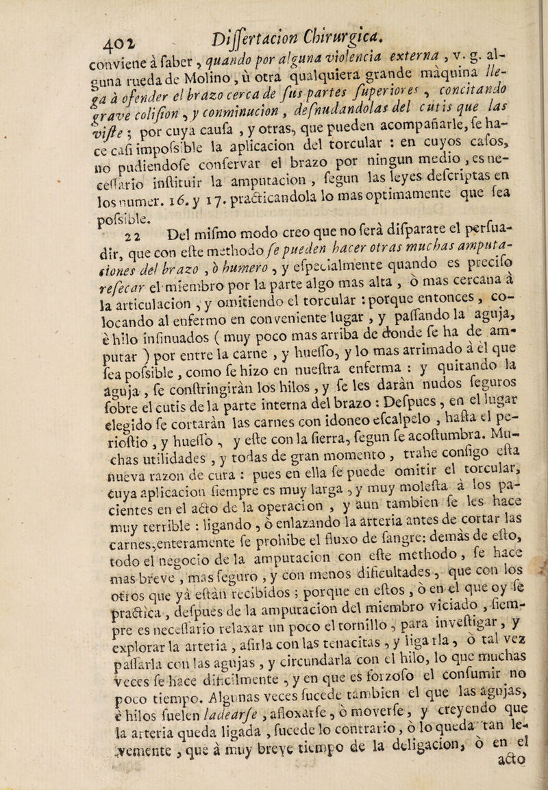 conviene á faber, quando por alguna violencia externa , v. g. al¬ guna rueda de Molino ,ü otra qualquiera grande maquina lle¬ ta a ofender el brazo cena de fus partes fupenores, concitando rrave colifion, y conminación, defnudandolas ael cutis que las %ifíe ; por cuya caufa , y otras, que pueden acompañarle, fe ha¬ ce cafi impofsible la aplicación del torcular : en cuyos calos, no pudiéndole confervar el brazo por ningún medio , es ne- celTario inftiruir la amputación, fegun las leyes defcnptas en los numer. 16. y 17. practicándola lo mas óptimamente que lea ^ 2 2 Del mifmo modo creo que no fera difparate el perfila- dir, que con efte methodo/? pueden hacer otras muchas amputa- dones de! brazo , b humero , y efpecialtnente quando es prccilo re focar el miembro por la parte algo mas alta , o mas cercana a la articulación , y omitiendo el torcular : porque entonces , co¬ locando al enfermo en conveniente lugar , y pallando la aguja, é hilo infinuados ( muy poco mas arriba de donde fe ha de am¬ putar 'l por entre la carne , y huello, y lo mas arrimado a el que fea pofsible, como fe hizo en nueftra enferma: y quitando la aauia fe conftringirán los hilos, y feles daran nudos leguros fobre el cutis de la parte interna del brazo : Defpues , en el lugar elegido fe cortarán las carnes con idoneo efcalpelo , halla ti pe- rioftio , y huello , y efte con la fierra, fegun fe acoftumora. Mu¬ chas utilidades , y todas de gran momento , trahe configo cita nueva razón de cura : pues en ella le puede omitir e totcu ar, tuya aplicación fiempre es muy larga , y muy moleña a &gt;°s pa¬ cientes en el adío de la operación , y aun también fe les hace muy terrible : ligando , ó enlazando la arteria antes de cortar las carnes,enteramente fe prohíbe el fluxo de fangre: demas de ello, todo el negocio de la amputación con efte methodo , le nace mas breve, mas feguro , y con menos dificultades, que con ios otros que ya eítán recibidos ; porque en ellos , o en e que oy s pra&amp;ica , defpues de la amputación del miembro viciauo , liem- pre es neceflario relaxar un poco el tornillo, para ínveftigar, y explorar la arteria , afula con las tenacitas, y liga ría, o tal vez pallarla con las agujas , y circundarla con el hilo, lo que muc as Veces fe hace difícilmente , y en que es torzofo el comumir no poco tiempo. Algunas veces íucede también el que las agujas, é hilos fuelen ladear/e , afloxatfe, ó moverfe, y creyen o que la arteria queda ligada , fucede lo contrario, o lo queda; tan le¬ vemente , que á muy breve tiempo de la deligacion, o en1 e