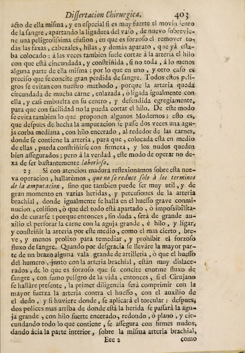 a&amp;o de ella mifma , y en efpecialfi es muy fuerte el movimiento de la fangre , apartando la ligadura del valo , de nuevo fobrevie- ne una peligroíifsima efuíion , en que es forzofo el remover to^ das las faxas, cabezales, hilas , y demás aparato , que ya eda¬ ba colocado : á las veces también fuele cortar á la arteria el hilo con que eftá cincundada, y conftrinida ,íi 110 toda , a lo menos alguna parte de ella mifma ; por lo que en uno , y otro cafo es precifo que fe concite gran pérdida de fangre. Todos eftos peli¬ gros fe evitan con nueftro methodo, porque la arteria queda circundada de mucha carne , enlazada , ó ligada igualmente con ella , y caíi embucha en fu centro , y defendida egregiamente, para que con facilidad ñola pueda cortar el hilo. De efte modo fe evita también lo que proponen algunos Modernos; efto es, que defpues de hecha la amputación fe palie dos veces una agu¬ ja corba mediana , con hilo encerado , al rededor de las carnes, donde fe contiene la arteria , para que , colocada efta en medio de ellas , pueda conftririirfe con firmeza , y los nudos queden bien aífegurados; pero á la verdad , efte modo de operar no de¬ xa de fer baftantemente laboriofo. 23 Si con atención madura reflexionamos fobre efta nue¬ va operación , hallaremos , que no fe reduce folo d los términos de la amputación , fino que también puede fer muy útil, y de gran momento en varias heridas, y percufiones de la arteria brachial, donde igualmente fe halla en el huello grave conmi¬ nación , col ilion* o que del todo eftá apartado , ó itnpofsibilita- do de curarfe : porque entonces , fin iluda , ferá de grande au¬ xilio el perforar la carne con la aguja grande , é hilo , y ligar,’ y conftriñir la arteria por efte medio * como el mas cierto , bre¬ ve , y menos prolixo para remediar , y prohibir el forzofo fluxo de fangre. Quando por defgracia fe llevare la mayor par¬ te de un brazo.algún a vala grande de artillería , ó que el hueflb del humero , ‘junto con la arteria brachial, eftán muy dislace¬ rados , de lo que es forzofo que fe concite enorme fluxo de fangre , con fumo peligro de la vida , entonces , íi el Cirujano fe hallare prefente , la primer diligencia ferá comprimir con la mayor fuerza la arteria contra el hueífo, con el auxilio de el dedo , y íi huviere donde, fe aplicará el torcular : defpues*. dos pólices mas arriba de donde eftá la herida fe pallará la agu«* ja grande , con hilo fuerte encerado, redondo , ó plano , y cir¬ cundando todo lo que contiene , fe aífegura con firmes nudos, dando acia la parte interior, fobre la mifma arteria brachial* Eee z como