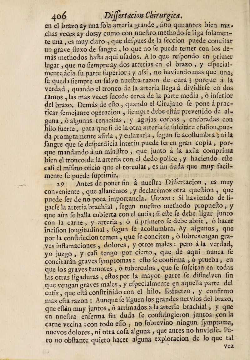 en el brazo ay una Tola arteria grande , fino que antes bien ma¬ chas veces ay dos;y corno con nueftro methodo fe liga finiamen¬ te una , eS muy claro , que defpues de la feccion puede concitar un grave fluxo de íangre , lo que no fe puede temer con los de¬ más methodos hafta aquí ufados. A lo que refpondo en primer lugar &gt; que no fiempre ay dos arterias en el brazo , y efpecial- menteácia fu parte fuperior; y afsi, no ha viendo mas que una, fe queda fiempre en falvo nueflra razón de cura; porque á la verdad , quando el tronco de la arteria, llega á dividirfe en dos ramos ^ las mas veces fucede cerca de la parte media , o inferior del brazo. Demás de efto , quando el Cirujano fe pone á prac¬ ticar femejante operación , fiempre debe e.ftár prevenido de al¬ guna , ó algunas tenacitas, y agujas cprb.as , enebradas con hilo fuerte*^ para que íi de la otra arteria fe fufcitáre efufion,pue¬ da prompta mente aíirla , y enlazarla, fegun fe acoftumbra ; ni la fangre que fe defperdicia ínterin puede fer en gran. copia , por¬ que mandando á un miniftro , que junto á la axila comprima bien el tronco de la arteria con el dedo pólice , y haciendo efte cafi el mifmo oficio que el torcular, es fin duda que muy fácil¬ mente fe puede fiuprimir. 2 9 Antes de poner fin á nueflra Dillertacion , es muy conveniente , que allanemos , y declaremos otra queftion , que puede fer de no poca importancia. Utrum : Si ha viendo de li- garfe la arteria brachial , fegun nueftro methodo propuefto , y que aún fe halla cubierta con el cutis; fi efte fe debe ligar junto con la carne , y arteria * ó fi primero fe debe abrir , ó hacer incifion longitudinal, fegun fe acoftumbra* Ay algunos , que por la conftriccion temen , que fe conciten , 6 fobrevengan gra¬ ves inflamaciones , dolores, y otros males : pero ala verdad, yo juzgo , y cafi tengo por cierto , que de aquí nunca fe concitarán graves fymptomas i efto fe confirma , o prueba, en que los graves tumores , 6 tubérculos , que fe fufcitan en todas las otras ligaduras, eftos por la mayor parte fe diffuelven fin que vengan graves males, y efpecialmente en aquella parte del cutis, que eftá conftriñido con el hilo. Esfuerzo, y confirmo mas efta razón : Aunque fe liguen los grandes nervios del brazo, que eftán muy juntos, o arrimados á la arteria brachial, y que en nueflra enferma fin duda fe conftringieron juntos con la carne vecina ;con todo elfo , no fobrevino ningún fymptoma, nuevos dolores, ni otra cofa alguna * que antes no huviefle. Pe¬ ro no obñante quieto hacer alguna exploración de lo que tal vez