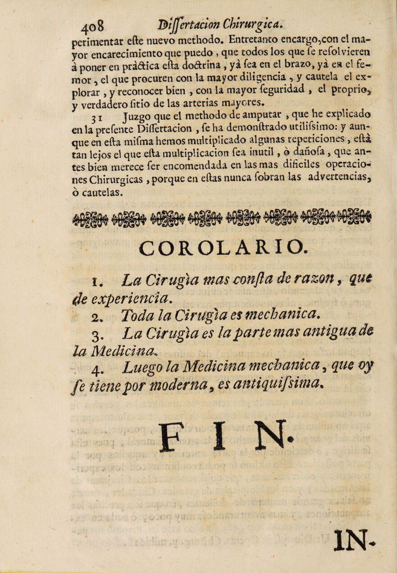 perimentar efte nuevo methodo. Entretanto encargo,con el ma¬ yor encarecimiento que puedo , que todos los que fe refol vieren á poner en práftica efta doftrina, yá fea en el brazo, yá es el fe- mor, el que procuren con la mayor diligencia , y cautela el ex¬ plorar , y reconocer bien , con la mayor feguridad , el proprio* y verdadero litio de las arterias mayores. 31 Juzgo que el methodo de amputar , que he explicado en la prefente Disertación , fe ha demonftrado utilifsimo: y aun¬ que en efta mifma hemos multiplicado algunas repeticiones, efta tan lejos el que efta multiplicación fea inútil, o danofa, que an¬ tes bien merece fer encomendada en las mas difíciles operacio¬ nes Chirurgicas &gt; porque en eftas nunca (otaran las advertencias* ó cautelas. COROLARIO. 1. La Cirugía mas confia de razón, que de experiencia. 2. Toda la Cirugía es mechanica. 3. La Cirugía es la pari e mas antig un de la Medicina. 4. Luego la Medicina mechanica, que oy fe tiene por moderna, es antiquifsima.