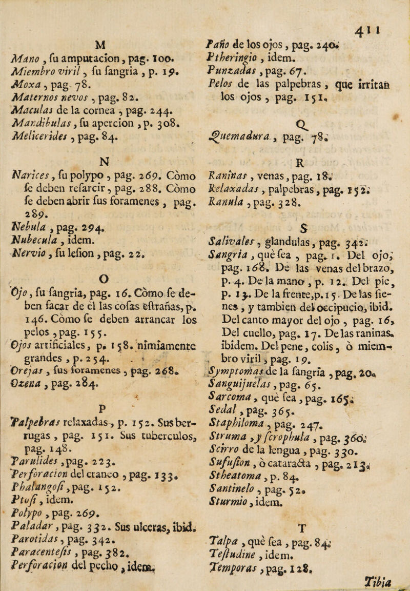 M Mano , fu amputación, pag. loo. Miembro viril 5 fu fangria , p. i 9. Moxa 5 pag 78. Maternos nevos , pag. 82. Maculas de la cornea , pag. 244. Mandibulas, fu apercion , p. 308. Melicerides pag. 84. N Narices, fu polypo 5 pag. 2 69. Cómo fe deben refarcir, pag. 288. Cómo fe deben abrir fus forámenes , pag. 289. Nébula , pag. 294. Nubecula , idem. Nervio, fu lefion, pag. 2 2. O Ojo , fu fangria, pag. 16. Cómo fe de¬ ben facar de él las cofas eftrañas, p. 146. Cómo fe deben arrancar los pelos ,pag. 155. Ojos artificiales, p. 158. nimiamente grandes , p. 2 5 4. . % Orejas , fus forámenes 5 pag. 268* Qzena, pag. 284. P Tatabras relaxadas , p. 152. Susber- rugas , pag. iji. Sus tubérculos, pag. 148. Tarulides ,pag. 223. 'Terforación del cráneo 5 pag. 133, Phalangofí y pag. 152. Ptvfi y idem. Polypo ,pag. 269. Paladar, pag. 332. Sus ulceras, ibid. Parotidas y pag. 342. Paracentefis, pag. 382. Perforación del pecho ,ideo^ 4li Pafio de los ojos, pag. 240; Ptheringio , idem. Punzadas ,pag. 67. Pelos de las palpebras, que irritan los ojos , pag. 151, a Quemadura y pag. 78; » R Raninas y venas, pag. 18; Relaxadas palpebras, pag. 15 2; Ranula ?pag. 3 28. S Salivales , glandulas, pag. 342; Sangría , qué fea , pag* t. Del ojo; pag. 16De las venas del brazo, p. 4. De la mano , p. 12.. Del pie, p. 13. De la frente,p. 15. De las lie¬ nes , y también del occipucio, ibid# Del canto mayor del ojo , pag. i5&gt; Del cuello, pag. 17. Delas raninas* ibidem. Del pene, colis 3 ó miem- bro viril, pag. 19. Symptomas de la fangria , pag, 20, Sanguijuelas, pag. 65 . Sarcoma, qué fea, pag. idj* Sedal, pag. 365. Staphiloma 5 pag. 247* Struma ,y fcropbula , pag. Scirro de la lengua , pag. 3 30. Sufufion y ó catarata , pag. 213* Stheatoma ,^.84. Santineto , pag. 52* S tur mió y idem. T Talpa y qué fea , pag. 84.’ Teftudine ,idem. Témporas} pag. 128. Tibia