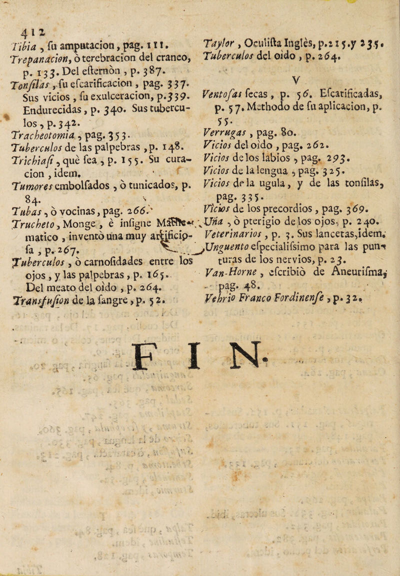 t 411 Trepanación, 6 terebración del cráneo, p. 133. Del efternon , p. 387. Tonfilas . fuefcarificacion, pag. 337. Sus vicios, fu exulceracion, p.339. Endurecidas, p. 340. Sustubercu- Tubérculos dei oido , p. 264. V Ventofas fecas , p. 56, Efcarificadas, p. 5 7, Methodo de fu aplicación, p. los, p.342. Tracheotomia , pag. 353. Tubérculos de las palpebras ,p. 148. Trie hia fi i que fea , p. 15 5. Su cura¬ ción , idem. Tumores embolfados 5 6 tunicados, p. 84. \ Tubas, ó vocinas, pag. 2 66.' Trucheto, Monge , é infigne matico , invento una muy arfoficip- fa , p. 267, tubérculos , ó carnofidades entre los ojos , y las palpebras, p. 165. Del meato del oido , p» 264. Trans/ufion de la fangre &gt; p. 5 2. 55- Verrugas , pag. 80. Vicios del oido , pag, 262. Vicios délos labios ^ pag, 2pj. Vicios de la lengua 5 pag, 325. Vicios déla ugula, y de las toníilas, Pag- 33 5- Vicws de los precordios, pag. 3 69» \XJna ■&gt; 6 pterigio délos ojos-, p. 240. Veterinarios, p. 3, Sus lancetas-jdem*1 Unguento efpecialifsimo para las pun-s turas de los nervios, p. 23. Van-Home , eferibio de Aneurifma¿ ,; pag. 48. • • Vehño Franco Fordinenfe, p. 3 2.