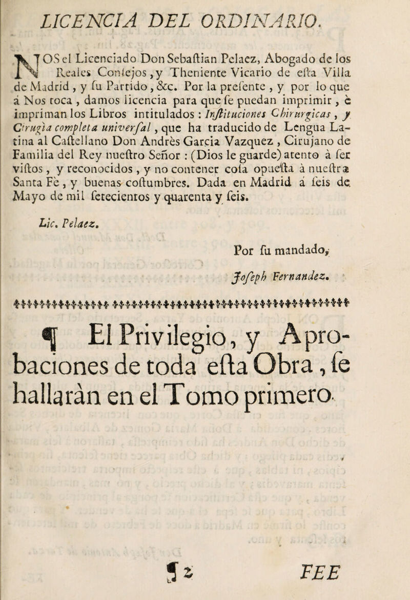 UCENCIA BEL ORDINARIO. 1W TOS el Licenciado Don Sebaftian Pelaez, Abogado de los j[ Reales Conlejos,y Theniente Vicario de efta Villa de Madrid , y fu Partido , &amp;c. Por la prefente , y por lo que á Nos toca , damos licencia para que fe puedan imprimir, c impriman los Libros intitulados: Injiituciones Chirurgicas , / Cirugía completa univerfal, que ha traducido de Lengua La¬ tina al Caílellano Don Andrés García Vázquez , Cirujano de Familia del Rey nueftro Señor : (Dios le guarde) atento á fer viítos, y reconocidos, y no contener cola opueíta á nueftra Santa Fe , y buenas coftumbres. Dada en Madrid á feis de. Mayo de mil fetecienros y quarenta y feis« Lie. Pelaez. Por fu mandado* Jvfeph Fernandez• % El Privilegio, y Apro¬ baciones de toda efta Obra, fe hallarán en el Tomo primero. é FEE