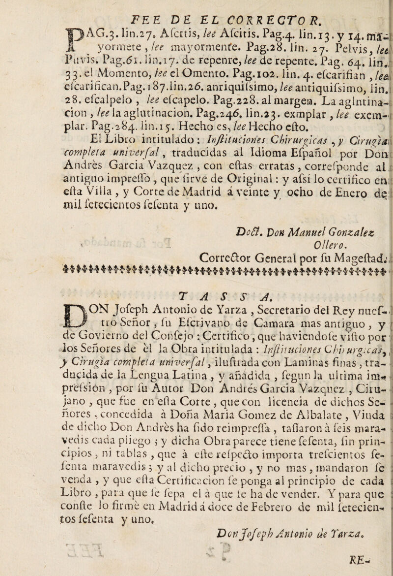 FEE DE EL CORRECTO R. PAG.3.Iin.27, Afcttis, lee Afcitis. Pag.4. Iin. 13. y 14.ma'- yormete , lee mayormente. Pag.28. iin. 27. Pelvis, lee' Pavis. Pag.tíi. Iin.17. de repenre, lee de repente. Pag. 64. Iin. 33. el Momento, lee el Omento. Pag.102. Iin. 4. efcarifian , lee eícarifican.Pag. 187.lin.26. anriquiísimo, lee antiquifsimo, iin.s 28. efcalpelo , lee eícapelo. Pag.228. al margeia. La aglutina- cion , lee la aglutinación. Pag.246. Iin.23. exmplar , lee exem- piar. Pag.284. Iin. 15. Hecho es^ lee Hecho efto. El Libro intitulado: Inftituclones Chirurgicas ,y Cirugía completa univerfal, traducidas ai idioma Efpañol por Don Andrés García Vázquez , con eftas erratas , correfponde al antiguo impreño , que íirve de Original: y afsí lo certifico enii día Villa , y Corte de Madrid ¿veinte y ocho de Enero de:l mil Setecientos fefenta y uno. Do SI. Don Manuel González > Ollero, Corredor General por fu Mageftad.cí T A S S A. DON Jofeph Antonio de Yarza , Secretario del Rey nuef- ; tro Señor, fu Efcrivano de Camara mas antiguo , y de Govierno del Con fe jo : Certifico, que haviendofe vifto por los Señores de él la Obra intitulada : Injíiuiciones Chv urgicas, 1 y Cirugía completa univerfal 3 iluftradacon Laminas finas 5 tra¬ ducida de la Lengua Latina , y añadida , fegun la ultima im* preísion > por íu Autor Don Andrés García Vázquez , Ciru¬ jano > que fue en ella Corte , que con licencia de dichos Se¬ ñores , concedida á Doña Maria Gómez de Albalate , Viuda 1 de dicho Don Andrés ha fido reimpreíla , tafiaron á feis mara¬ vedís cada pliego ; y dicha Obra parece tiene fefenta, fin prin¬ cipios 3 ni tablas , que á efte reípeclo importa trefeientos fe- íenta maravedís ; y al dicho precio 5 y no mas, mandaron fe : venda , y que cita Certificación fe ponga ai principio de cada Libro , para que íe íepa el á que íe ha de vender. Y para que confie lo firmé en Madrid á doce de Febrero de mil fetecien- tos fefenta y uno. Den Jofeph Antonio de Yarzae ?