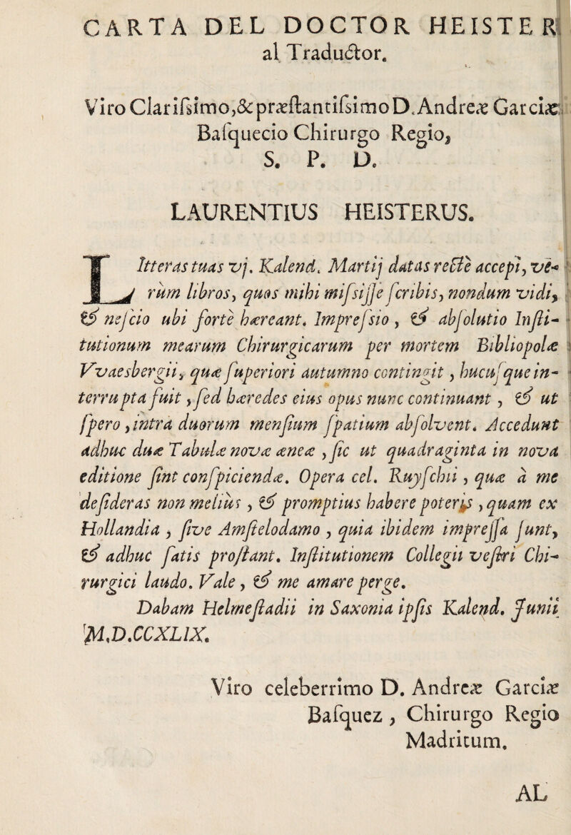 CARTA DEL DOCTOR HEÍSTE R al Traductor. i . ' Vi ro ClariPsimo,& praeílantifsimo D.Andrea Gar ciac Baí'quecio Chirurgo Regio, S. P. D. LAURENTIUS HEISTERUS. ¿.• ** - * ■ ■ Litteras tuas vj, Kalend. Marti'j datas re fíe accepi, ve« rum libros, quos mihi mifsijje fcribis, nondum vidi* té nejcio ubi forte h&reant* Imprefsio, té ahjolutio lnfii- iutionum mearum Chirurgicarum per mortem Bibliopola Vvaesbergiiy qu# fuperiori autumno contingit, hucusque in- terrupta fuit, fed heredes eius opus nunc continuant, té ut fpero} intra duorum menfium fpatium abfolvent* Accedunt adhuc du# TabuU nov# ¿ene# , fie ut quadraginta in nova editione fint confpiciend#. Opera ceL Ruyfchii, qua ii me de fi der as non melius, té promptius habere poteras ,quam ex Hollandia , fi ve Amfielodamo , quia ibidem imprejja Junty té adhuc fatis projiant. Infiitutionem Collegii vefiri Chi- rurgici laudo. Vale, té me amare perge. Dabam Helmeftadii in Saxonia ipfis Kalend. Junii lM,D.CCXLiX. Viro celeberrimo D. Andrea GarcLr Bafcjuez , Chirurgo Regio Madricum, AL