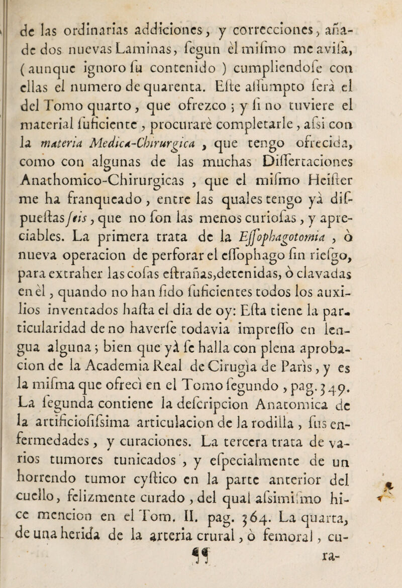 de 1 as ordinarias addiciones, y correcciones, ana- dedos nuevas Laminas, fegun élmiímo me avila, (aunque ignoro lu contenido ) cumpliéndole con ellas el numero de quarenta. Elle aiiumpto lera el del domo quarto , que ofrezco ; y li no tuviere el material Inficiente , procuraré completarle, afsi con la materia Medica-Chirurgica , que tengo ofrecida, como con algunas de las muchas DiíTertaciones Anathomico-Chirurgicas , que el milrrio Heifier me ha franqueado, entre las quales tengo ya dif- pueftasJtis, que no ion las menos curiólas, y apre¬ ciables. La primera trata de la Ejfophagotomia , o nueva operación de perforar el eíTophago fin rieígo, paraextraher lascólas cifrabas, deten idas, o clavadas en él, quando no han fido íuficientes todos los auxi¬ lios inventados halda el dia de oy: Ella tiene la par¬ ticularidad de no haverle todavia impreílo en len¬ gua alguna 5 bien que yá fe halla con plena aproba¬ ción de la Academia Real de Cirugía de París, y es la mifma que ofrecí en el Tomo fegundo , pag. j49. La iegunda contiene la deícripcion Anatomica de la artificiofifsima articulación de la rodilla , fus en¬ fermedades , y curaciones. La tercera trata de va¬ rios tumores tunicados , y efpecialmentc de un horrendo tumor cyftico en la parte anterior del cuello, felizmente curado , del qual aísimiímo hi¬ ce mención en el lom. II. pag. ^64. La quarta, de una herida de la arteria crural, 6 femoral, cu-