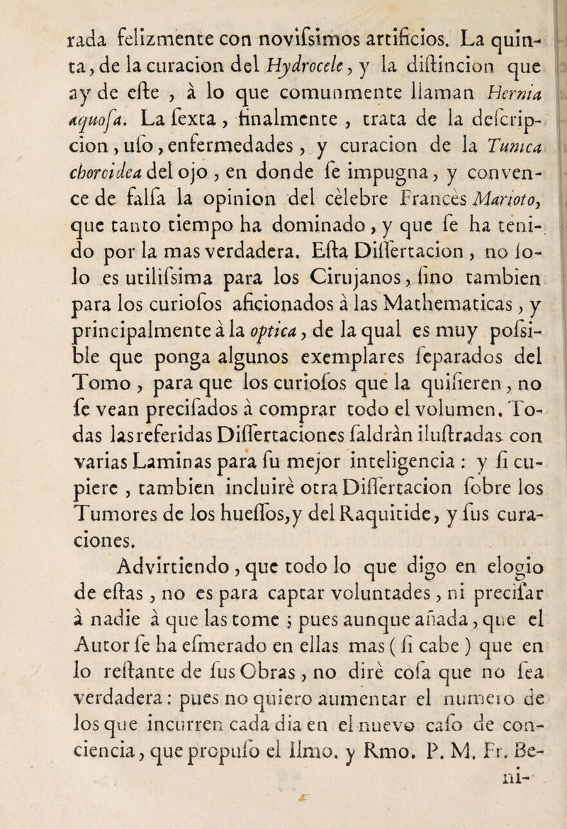 rada felizmente con novifsimos artificios. La quin¬ ta , de la curación del Hydrocele, y la diílincion que ay de efte , á lo que comunmente llaman Hernia Atjuofa. La fexta, finalmente , trata de la deícrip- cion, uio, enfermedades, y curación de la Tunica choroidea del ojo , en donde fe impugna, y conven¬ ce de faifa la opinión del célebre Francés Marioto, que tanto tiempo ha dominado , y que fe ha teni¬ do por la mas verdadera. Efta Dilfertacion , no lo- lo es utilifsima para los Cirujanos, fino también para los curiofos aficionados á las Mathematicas, y principalmente á la optica, de la qual es muy poísi- ble que ponga algunos exemplares fcparados del Tomo , para que los curiofos que la quifieren, no le vean precifados á comprar todo el volumen. To¬ das lasreferidasDiífertacionesfaldrániluílradas con varias Laminas para fu mejor inteligencia : y fi cu¬ piere , también incluiré otra Difiertacion fobre los Tumores de los hueífos,y del Raquitide, y fus cura¬ ciones. Advirtiendo , que todo lo que digo en elogio de eftas, no es para captar voluntades, ni preciiar á nadie á que las tome 5 pues aunque añada, que el Autor fe ha efmerado en ellas mas ( fi cabe ) que en lo reliante de íusObras, no diré cofa que no lea verdadera: pues no quiero aumentar el numeio de ios que incurren cada día en el nuevo calo de con¬ ciencia , quepropuíd el limo, y Rmo. P. M. Fr. Be- ni-