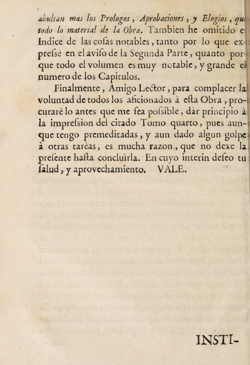 abultan mas los Prologos, Aprobaciones , y Elogios, qm todo lo matend de la Obra. También he omitido e|| Indice de las cofas notables, tanto por lo que ex-; prefsé en elavifode la Segunda Parte, quanto por-- que todo el volumen es muy notable, y grande el' numero de los Capítulos. Finalmente, Amigo Leétor, para complacer lal voluntad de todos los aficionados a ella Obra , pro-: curaré lo antes que me fea poisibie, dar principio á; la imprefsion del citado Tomo quarto, pues aun-i que tengo premeditadas, y aun dado algún golpe a otras tareas, es mucha razón,, que no dexe la prefente halla concluirla. En cuyo Ínterin defeo tu i ¡talud, y aprovechamiento. VALE. INSTI-