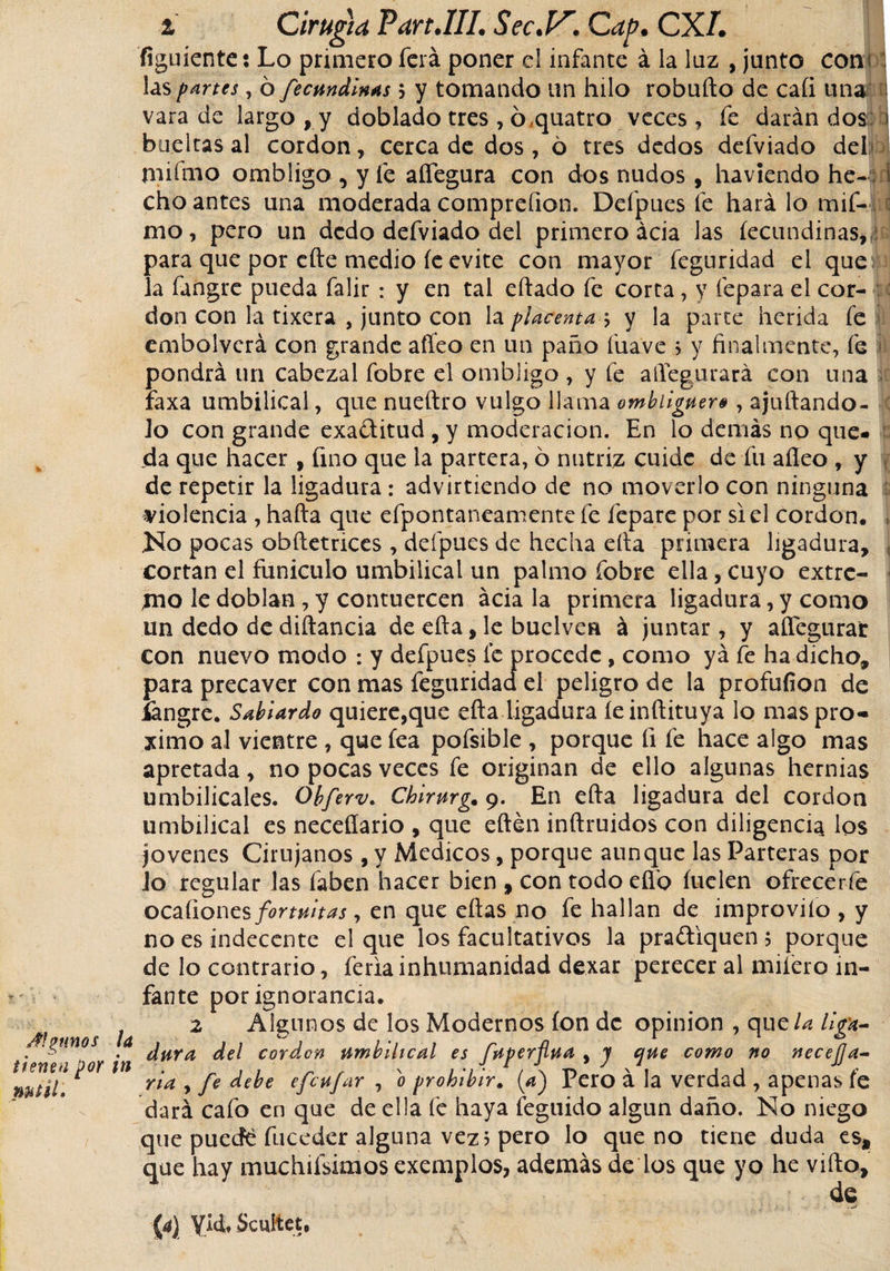 V *-• i / Algunos i tienen por i mñl* % Cirugía Vart.lII. Sec.V. Cap. CX/. o v ¿ «guíente: Lo primero lera poner el infante á la luz , junto cons las partes, ó fecundlnas $ y tomando un hilo robuílo de caíi una 1 vara de largo , y doblado tres , ó,quatro veces, fe darán dos; ) bueltas al cordon, cerca de dos, 6 tres dedos defviado del tnifmo ombligo , y fe aflegura con dos nudos , haviendo he- 1 cho antes una moderada comprcfion. Defpues fe hará lo mif- 1 mo, pero un dedo defviado del primero ácia las íecundinas,, para que por cite medio le evite con mayor feguridad el que la fangre pueda falir: y en tal eílado fe corta, y lepara el cor- don con la tixera , junto con la placenta ; y la parte herida fe embolverá con grande afleo en un paño fuave &gt; y finalmente, fe pondrá un cabezal fobre el ombligo , y fe aflegurará con una faxa umbilical, que nueftro vulgo llama ombliguero, ajuflando- ¡c lo con grande exaflitud, y moderación. En lo demás no que¬ da que hacer , fino que la partera, ó nutriz cuide de fu afleo , y de repetir la ligadura : advirtiendo de no moverlo con ninguna violencia , halla que efpontaneamente fe fepare por si el cordon. , No pocas obftetrices , defpues de hecha ella primera ligadura, , cortan el funiculo umbilical un palmo fobre ella, cuyo extre¬ mo le doblan , y contuercen ácia la primera ligadura, y como un dedo de diftancia de ella, le buelven á juntar, y aflegurar con nuevo modo : y defpues le procede, como ya fe ha dicho, para precaver con mas feguridad el peligro de la profufion de íangre. Sablardo quiere,que ella ligadura íeinílituya lo mas pro¬ ximo al vientre , que fea pofsible , porque fi fe hace algo mas apretada, no pocas veces fe originan de ello algunas hernias umbilicales. Obferv. Chlrurg, 9. En efta ligadura del cordon umbilical es necefíario , que eftén inftruidos con diligencia los jovenes Cirujanos, y Medicos, porque aunque las Parteras por lo regular las faben hacer bien , con todo elfo íuelen ofrecerfe oezüones fortuitas, en que ellas no fe hallan de improviío , y no es indecente el que los facultativos la praftiquen $ porque de lo contrario, feria inhumanidad dexar perecer al milero in¬ fante por ignorancia* 2 Algunos de los Modernos ion de Opinión , que la liga¬ dura del cordon umbilical es fuperfua , j que como no necesa¬ ria , fe debe efeufar , o prohibir. (a) Pero á la verdad , apenas fe dará cafo en que de ella fe haya feguido algún daño. No niego que puedé fuceder alguna vez? pero lo que no tiene duda est que hay muchifsknos exemplos, además de los que yo he viílo, (4) Yid*Scultct,