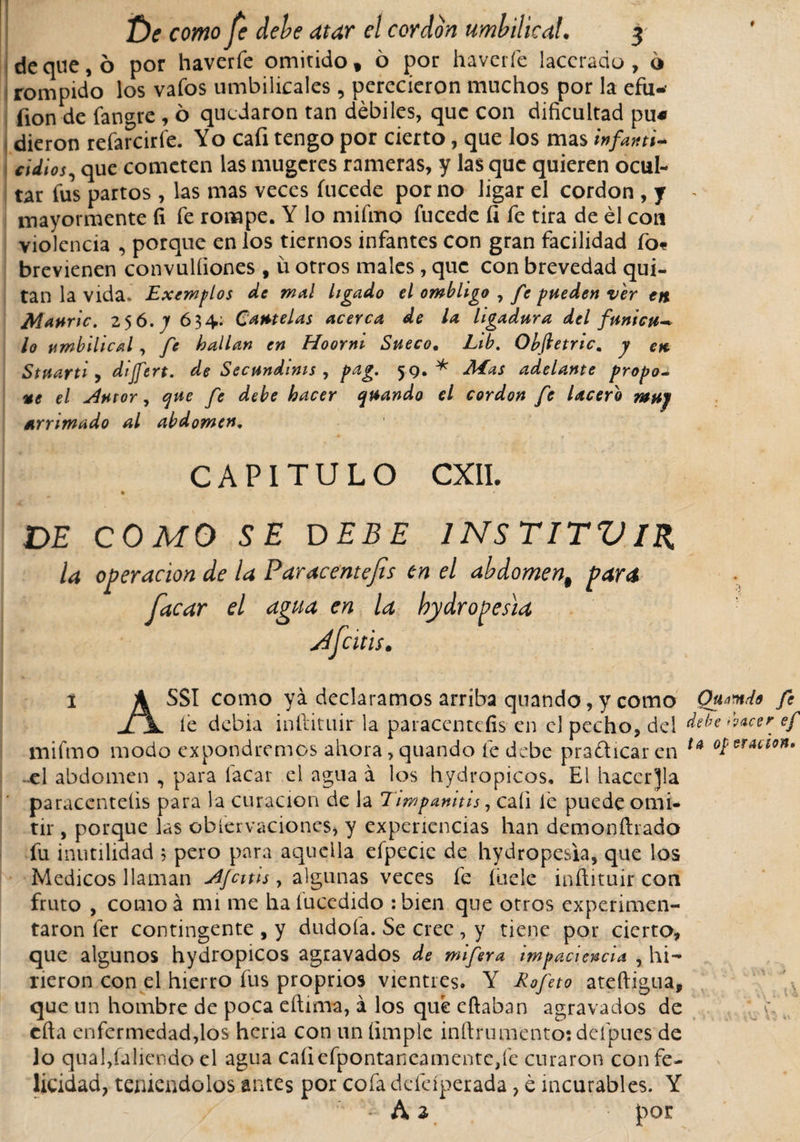 deque, ó por haverfe omitido, 6 por ha ver fe lacerado, 6 rompido los vaíos umbilicales , perecieron muchos por la efu- fion de fangre , ó quedaron tan débiles, que con dificultad pu« dieron refarcirfe. Yo caíi tengo por cierto, que los mas infanti* adiós, que cometen las mugeres rameras, y las que quieren ocul¬ tar fus partos , las mas veces fucede por no ligar el cordon , y mayormente fi fe rompe. Y lo mifmo fucede íi fe tira de él con violencia , porque en los tiernos infantes con gran facilidad fo* brevienen convulíiones , ü otros males, que con brevedad qui¬ tan la vida. Exemplos de mal ligado el ombligo , fe pueden ver en Mnuric. 256. Jf 634: Cautelas acerca de la ligadura del funicu* lo umbilical, fe hallan en Hoorni Sueco. Lib. Obftetnc, y en Stuarti, dijfert. de Secundinis , pag, 59,* Mas adelante propo¬ ne el ¿4utor, que fe debe hacer quando el cordon fe lacero muy arrimado al abdomen, CAPITULO CXIL DE COMO SE DEBE INSTITVlR la operación de la Par acent ejis en el abdomen# para facar el agua en la bydropesia jdfcitis. í A SSI como ya declaramos arriba quando, y como Qumdo fe jTjL íe debia inftituir la paracentefis en el pecho, del debe facer ef mifmo modo expondremos ahora,quando fe debe practicaren u operación. el abdomen , para facar el agua á los hydropicos. El hacerla paracentefis para la curación de la Timpanitis, caíi le puede omi¬ tir , porque las obíervaciones, y experiencias han demonftrado fu inutilidad 5 pero para aquella efpecie de hydropesia, que los Medicos llaman ¿Ifcitis, algunas veces fe hiele inftituir con fruto , como á mi me haíucedido :bien que otros experimen¬ taron fer contingente , y dudoía. Se cree , y tiene por cierto, que algunos hydropicos agravados de mifera impaciencia , hi¬ rieron con el hierro fus proprios vientres. Y Rofeto ateftigua, que un hombre de poca eftima, á los qué citaban agravados de cfta enfermedad,los hería con un (imple inftrumento: deípucs de lo quaffaliendo el agua caíiefpontaneamentc,fe curaron con fe¬ licidad, teniéndolos antes por cofa defeíperada, é incurables. Y ■ Ai por