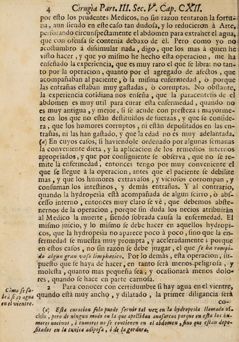 por ello los prudentes Medicos, no fin razón tentaron la fortu¬ na, aun fiendo en elle cafo tan dudóla, y lo reduciercm á Arte, : perforando circunfpeftamcnte el abdomen para extra'ncr el agua, ¡ que con ofenfa fe contenia debaxo de él. Pero como yo no ¡ acoílumbro á difsimular nada , digo , que los mas á quien he viílo hacer , y que yo mifmo he hecho efia operación, me ha eníéñado la experiencia, que es muy raro el que fe libra: no tan¬ to por la operación , quanto por el agregado de afeólos , que acompañaban al paciente, ó la mifma enfermedad , ó porque Jas entrañas eílaban muy galladas, 6 corruptas. No obftante, la experiencia cotidiana nos enfeña , que la paracentefis de el abdomen es muy útil para curar ella enfermedad , quando no es muy antigua ,y mejor, (i fe acude con prefteza $ mayorme- te en los que no eftán déílituídos de fuerzas , y que fe coníide- ra , que ios humores corruptos , ni eftán deportados en las en¬ trañas, ni las han gallado, y que la edad no es muy adelantada. (a) En cuyos cafos, fi haviendole ordenado por algunas femanas la conveniente dieta , y la aplicación de los remedios internos apropriados,y que por configuiente le obferva , que no fe re¬ mite la enfermedad, entonces tengo por muy conveniente el que fe llegue á la operación, antes que el paciente fe debilite mas, y que los humores extravafos , y viciólos corrompan ,y confuman los inteílinos, y demás entrañas. Y al contrario, quando la hydropesia eftá acompañada de algún fcirro , ó abf- ceífo interno , entonces muy claro fe ve , que debemos abíle- nernos de la operación , porque fin duda los necios atribuirán al Medico la muerte , fiendo lebrada caufa la enfermedad. El mifmo juicio, y lo mifmo fe debe hacer en aquellos hydropi¬ cos, que la hydropesia no aparece poco á poco , fino que la en¬ fermedad fe mué lira muy prompta , y aceleradamente ; porque en ellos cafos , no fin razón fe debe juzgar, el que fe ha rompi¬ do al aun gran vafe Umphatico% Por lo demás , ella operación, íu- pucíto que fe haya de hacer, en tanto ferá menosqxligrofa , y nioleíla , quanto mas pequeña fea, y ocalionará menos dolo* res, quando fe hace en paute carnofa. Co í Ca- 2 f*ara conocer con certidumbre 11 hay agua en el vientre, hlfiayagua quando ella muy ancho , y dilatado , la primer diligancia ferá en el vientre* co~ (a) EJia curación /olo puede fevvir tal vez en hydropesia llamada af. cuís , pero de ningún modo en la que apellidan anafarcai porque en e/a los hu¬ mores nocivos y o tumores no fe contienen en el abdomen afines que ejian depo¬ rtados en U túnica adipofa , o de [agordura*