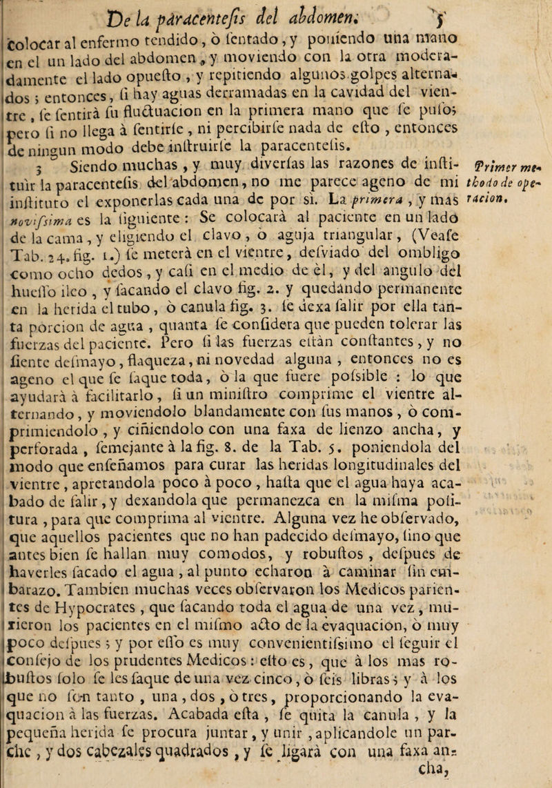 Colocar al enfermo tendido, ó fentado, y poniendo una mano i en el un lado del abdomen, y moviendo con la otra modc ra¬ ídamente el lado opuefto , y repitiendo algunos.golpes alterna*, idos &gt; entonces, íi hay aguas derramadas en la cavidad del vien- tre , fe fentirá fu fluduacion en la primera mano que fe pufo* pero íi no llega á fentiríe , ni percibirle nada de ello , entonces de ningún modo debe infiruirfe la paracenteíis. 3 D Siendo muchas , y muy diverías las razones de indi- Primer me« tuir la paracenteíis . del abdomen, no me parece ageno de mi thodode o¡&gt;s~ iníiituto el exponerlas cada una de por si. La fñmera , y mas radon. Movífsima es la íiguiente : Se colocará al paciente en un lado de la cama , y eligiendo el clavo , o aguja triangular, (Veafe Tab. 24. fig. u) le meterá en el vientre, defviado del ombligo corno ocho dedos , y caíi en el medio de él, y del angulo del huello íleo , y tacando el clavo fig. 2. y quedando permanente en la herida él tubo, ó canula fig, 3. íedexafalir por ella tan¬ ta porción de agua , quanta fe confidera que pueden tolerar las fuerzas del paciente. Pero filas fuerzas eitán confiantes , y no fíente defmayo, flaqueza, ni novedad alguna, entonces no es ageno el que fe Caque toda, o la que fuere poísible : lo que ayudará á facilitarlo, íi un miniftro comprime el vientre al¬ ternando, y moviéndolo blandamente con fus manos , ó com¬ primiéndolo , y ciñiéndolo con una faxa de lienzo ancha, y perforada , femejante á la fig. 8. de la Tab. 5. poniéndola del modo queenfeñamos para curar las heridas longitudinales del vientre , apretándola poco á poco , hafia que el agua haya aca¬ bado de falir, y dexandola que permanezca en la mifma poli- tura , para que comprima al vientre. Alguna vez he obfervado, que aquellos pacientes que no han padecido deífnayo, lino que antes bien fe hallan muy comodos, y robuftos, defpues de haverles facado el agua , al punto echaron á caminar fin em¬ barazo. También muchas veces obfervaron los Medicos parien¬ tes de Hypocrates, que facando toda el agua de una vez , mu¬ rieron los pacientes en el mifmo ado de la evaquacion, ó muy ¡poco defpues 5 y por efio es muy convenientifsimo el feguir el iconfejode los prudentes Medicos: elto es, que á los mas ro- Lbufios íolo fe lesfaque de una vez cinco, 6 feis libras 3 y á los que no fon tanto , una , dos , ó tres, proporcionando la eva¬ quacion á las fuerzas. Acabada efta , fe quita la canula, y la pequeña herida fe procura juntar, y unir , aplicándole un par¬ che , y dos cabezales quadrados, y fe ligará con una faxa an-