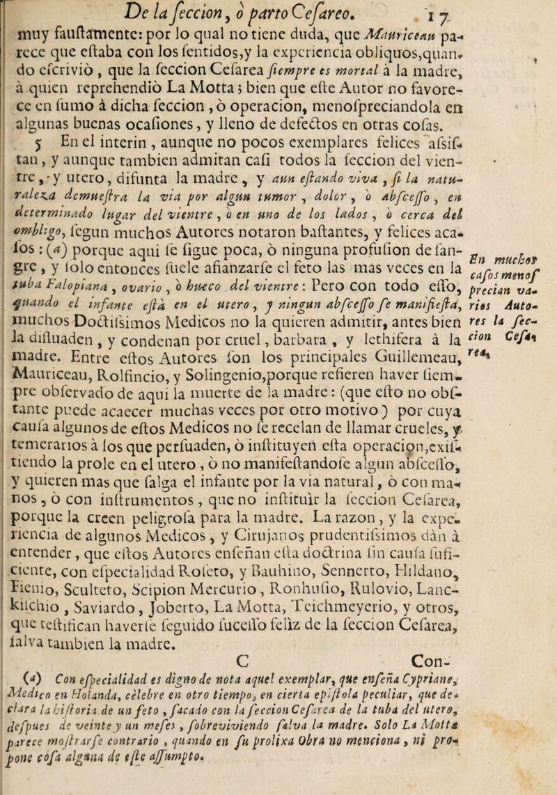 ■ 1 7 muy fauílamente: por lo qual no tiene duda, que Maurlcean pa-. rece que citaba con los fentidos,y la experiencia obliquos,quan* do eícrivió , que la feccion Cefarea fiempre es mortal á la madre, á quien reprehendió La Motta 5 bien que elle Autor no favore¬ ce en fumo á dicha feccion, ó operación, menofpreciandola en algunas buenas ocafiones, y lleno de defeblos en otras cofas. 5 En el ínterin , aunque no pocos exemplares felices afsif- tan, y aunque también admitan cali todos la feccion del vien¬ tre ,'y utero, difunta la madre, y aun eftando viva , fe la natu~ raleza demueftra la vía por algún tumor , dohr , o abfcejfo , en determinado lugar del vientre , o en uno de los lados , '0 cerca del ombligo, fegun muchos Autores notaron bañantes, y felices aca* ios : (a) porque aqui fe ligue poca, ó ninguna profuíion defan- ^ ^ gre , y lolo entonces fuele afianzarfe el feto las mas veces en la carosmenor tuba Falopiana , ovarlo , o hueco del vientre: Pero Con todo elfo, precian va* guando el infante efid en el Utero, j ningún abfcejfo fe manlfiefla, rías Auto- muchos Dobilísimos Medicos no la quieren admitir, antes bien r** l* fi*- la diíluaden , y condenan por cruel, barbara , y lethifera á la cton Gef4' madre. Entre ellos Autores ion los principales Guillemeau, reá% Mauriceau, Rolfincio, y Solingenio,porque refieren haver fieiru pre obfervado de aqui la muerte de la madre: (que ello no obs¬ tante puede acaecer muchas veces por otro motivo) por cuya cauía algunos de ellos Medicos no fe recelan de llamar crueles, f temerarios á los que perfuaden, ó inítituyen ella operacion,exii* tiendo la prole en el utero, ó no manifeílandofe algún abfceífos y quieren mas que falga el infante por la via natural, ó con ma* nos, ó con inílrumentos, que no inílituir la lección Cefarea, porque la creen peligróla para la madre. La razón, y la expe¬ riencia de algunos Medicos , y Cirujanos prudentísimos dan á entender, que eílos Autores enfeñan ella doctrina fin cauía fufi- ciente, con efpedalidad Rofeto, y Bauhino, Sennerto, Hildano* Eienio, Sculteto, ócipion Mercurio, Ronhuíio, Rulo vio, Lanc- kiíchio , Saviardo, Joberto, La Motta, Tcichmeyerio, y otros, que tellifican haver fe fegmdo fuceifo feliz de la feccion Cefarea, íalva también la madre. C Con- (4) Con efpecialidad es digno de nota a(¡uel exemplar, que enferia Cypriano, Aledico en Holanda, celebre en otro tiempo¿ en cierta epiJloU peculiar, que de* ciara lahiJloria.de un feto ,faeado con la feccion Cefarea de la tuba del utero9 defpues de veinte y un me fes , jobre viviendo falva la madre• Solo La Motta parece mojlrarfe contrario , quando en fu prolixa Obra no menciona , ni pro* pone cofa alguna de e¡\e ajfumpto.