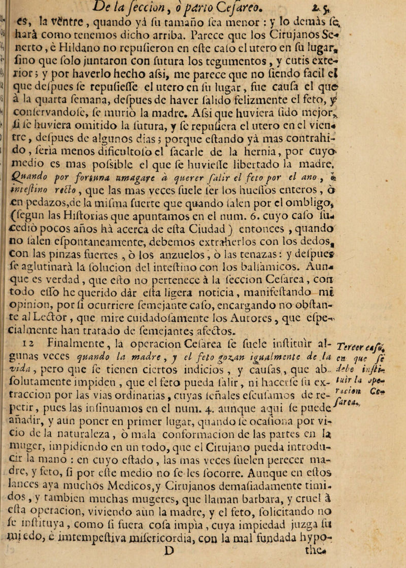 la v£ntre , quando yá fu tamaño fea menor : y lo demás íc^ J' hará como tenemos dicho arriba. Parece que los Cirujanos Se* nerto, é Hildano no repulieron en cite calo el útero en fu lugar# fino que folo juntaron con futura los tegumentos, y cutis exte¬ rior &gt; y por haverlo hecho afsi, me parece que no Tiendo fácil el quedefpuesfe repuíiefle el utero en fu lugar, fue caufa el que á la quarta femana, defpuesde haver íálido felizmente el feto, f coníervandoíc, fe murió la madre. Afsi que huvicra (Ido mejor* ti íc hu viera omitido la futura, y fe repuQcra el útero en el vicn« tre, deípues de algunos dias ; porque eftando yá mas contrahi- do, feria menos dificultólo el Tacarle de la hernia, por cuya medio es mas pofsible el que fe huvieííe libertado la madre. Quando por fortuna amagare d querer falir el feto por el ano , e* imefimo retto, que las mas veces fuele íer los huellos enteros, o en pedazos,de la mifma fuerte que quando íalen por el ombligo* (fegun las Hiftorias que apuntamos en el num. 6. cuyo cafo liu cedió pocos años ha acerca de efta Ciudad ) entonces , quando no íalen efpontaneamente, debemos extraherlos con los dedos# Con las pinzas fuertes , ó los anzuelos, ó las tenazas: y deípue* fe aglutinará la folucion del inteftino con los balíamicos. Aun* que es verdad, que efto no pertenece á la lección Cefarea, con todo elfo he querido dár eíta ligera noticia , manifeítando mi Opinión, poríi ocurriere femejanrecafo, encargando noobílan- te al Le£tor, que mire cuidad oía mente los Aurores * que efpe-' cialmente han tratado de femejantes afectos. 12 Finalmente, la operación Cefarea fe fuele inftitiúr ai- Tener gimas veces quando la madre , y el feto go^an igualmente de ja en que fe vida, pero que fe tienen ciertos indicios, y caufas, que ab deh injík folutamente impiden , que el feto pueda falir, ni haca:fe fu ex- tracción por las vías ordinarias, cuyas léñales efeufamos de re- rpcím petir, pues las infinuamos en el num. 4. aunque aquí le puede'“r&lt;r^ añadir, y aun poner en primer lugar, quando ie ocaíiona por vi¬ cio de la naturaleza, ó mala conformación de las partes en I3 muger, impidiendo en un todo, que el Cirujano pueda introdu¬ cir la mano : en cuyo citado, las mas veces íuelen perecer ma¬ dre, y feto, fi por efte medio no fe les focarte. Aunque en ellos lances aya muchos Medicos,y Cirujanos demaíiadamente timi¬ dos , y también muchas mugetes, que llaman barbara, y cruel á cita operación, viviendo aun la madre, y el feto, folicitando no fe ínílituya, como II fuera cofa impía, cuya impiedad juzga fu miedo, e imtcmpeíUva miíericordia, con la mal fundada hypo- D tho