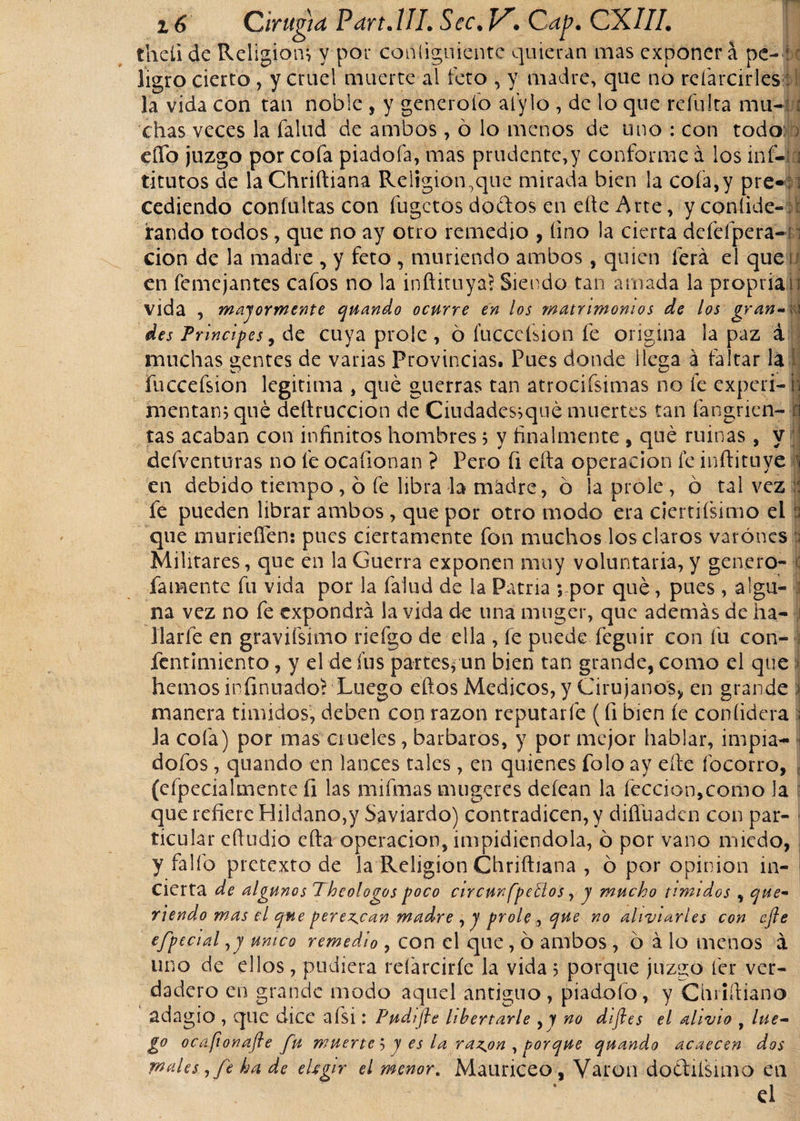 thcíi de Religión, y por conliguientc quieran mas exponer á pe-1c íigro cierto, y cruel muerte al feto , y madre, que no reíarcirles: I la vida con tan noble , y generólo aíylo , de lo que refulta mu- : chas veces la fallid de ambos, ó lo menos de uno : con todo elfo juzgo por cofa piadofa, mas prudente,y conforme á los inf- i titutos de la Chriftiana Religión,que mirada bien la cofa,y pre«; i cediendo confultas con fugctos dodtos en elle Arte, yconíide- ú raudo todos, que no ay otro remedio , lino la cierta dcfefpera- cion de la madre , y feto , muriendo ambos, quien lerá el que iJ en femejantes cafos no la inftituyaí Siendo tan amada la propria i; vida , mayormente quando ocurre en los matrimonios de los gran-fci des Principes9 de cuya prole, ó fuccefsion fe origina la paz á muchas gentes de varias Provincias, Pues donde Ilesa a faltar la j fuccefsion legitima , que guerras tan atrociísimas no (e experi- n mentans que deftruccion de Ciudades^qué muertes tan fangrien- n tas acaban con infinitos hombres 5 y finalmente , que ruinas, y defventuras no fe ocafionan ? Pero fi efta operación fe inftituye i en debido tiempo , ó fe libra la madre, ó la prole , ó tal vez il fe pueden librar ambos, que por otro modo era ciertifsimo el 3 que murieffen: pues ciertamente fon muchos los claros varones 3 Militares, que en la Guerra exponen muy voluntaria, y genero- famente fu vida por la faiud de la Patria ; por qué, pues, algu¬ na vez no fe expondrá la vida de una muger, que además de ha- J liarle en gravifsimo riefgo de ella , fe puede feguir con fu con- fentimiento, y el de fus partesfun bien tan grande, como el que hemos infinuadoí Luego eftos Medicos, y Cirujanos, en grande i manera timidos, deben con razón reputarle (fi bien íe coníidera I Ja cofa) por mas crueles, barbaros, y por mejor hablar, impia- dofos , quando en lances tales , en quienes folo ay efte focorro, (efpecialmente (i las mifmas mugeres deíean la feccion,como la que refiere Hildano,y Saviardo) contradicen, y diífuadcn con par¬ ticular efiudio cfta operación, impidiéndola, ó por vano miedo, y fallo pretexto de la Religión Chriftiana , ó por opinión in¬ cierta de algunos Theologos poco circunferios, y mucho tímidos , que* riendo mas el que perezcan madre , y prole , que no aliviarles con efte efpecial ,y único remedio , con el que, 6 ambos , ó á lo menos á uno de ellos, pudiera relárcirfe la vida &gt; porque juzgo fer ver¬ dadero en grande modo aquel antiguo, piadofo, y Chriftiano adagio , que dice afsi: Pudifte libertarle , y no diftes el alivio t lúe- í° ocafionafte fu muerte 5 y es la razjon , porque quando acaecen dos males, fe ha de eUgir el menor. Mauriceo , Varón doéufsimo en d