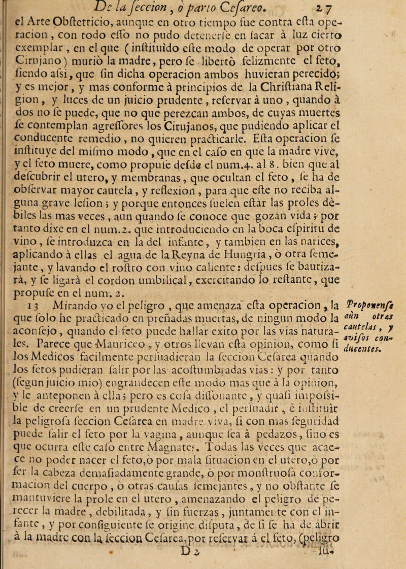 [ Uc la Jeccion 5 o pano Cejareo. 17 el ArteObftetricio, aunque en otro tiempo fue contra e (la ope¬ ración , con todo elfo no pudo detenerle en íacar á luz cierto exemplar, en el que (inflituido elle modo de operar por otro Cirujano) murió la madre, pero fe libertó felizmente el feto, íiendo afsi, que íin dicha operación ambos huvieran perecido; y es mejor, y mas conforme á principios de la Chriftiana Reli¬ gión , y luces de un juicio prudente , refervar á uno , quando á dos no fe puede, que no que perezcan ambos, de cuyas muertes fe contemplan agreífores los Cirujanos, que pudiendo aplicar el conducente remedio , no quieren prafticarle. Ella operación fe inílituye del mifmo modo, que en el cafo en que la madre vive, y el feto muere, como propine deíde el num.4. al 8. bien que al defeubrir el utero,y membranas, que ocultan el feto , fe ha de obíérvar mayor cautela, y reflexión , para que elle no reciba al¬ guna grave leíion ; y porque entonces hielen eftar las proles dé¬ biles las mas veces, aun quando fe conoce que gozan vida y por tanto dixc en el num.2. que introduciendo en la boca eípiritu de vino, fe introduzca en la del infante, y también en las narices, aplicando á ellas el agua de laReyna de Hungría , ó otra feme- jante, y lavando el roflro con vino caliente: defpues fe bautiza¬ rá, y fe ligará el cordon umbilical, exercitando lo reflante, que propufe en el num, 2. 13 Mirando yo el peligro , que amenaza efta operación , la ^oponenfg que folo he practicado en preñadas muertas, de ningún modo la aun otr*s aconfejo, quando el feto puede hallar éxito por las vías natura- caritfJas &gt; 7 ica. rarece que Mauriceo , y otros Levan cfta opinión, como h los Medicos fácilmente perfuadieran la fcccion Celares qtt anclo los fetos pudieran íálir por las acoflumbiadas vias: y por tanto (fegun juicio mió) engrandecen eñe modo mas que á la opinión, y le anteponen á ella 5 pero es cofa (üíibnante , y quaíi impofsi- ble de creerfe en un prudente Medico , el períuadif, é infliruir la peligrofa lección Cefarea en madre viva, íi con mas feguridad puede falir el feto por la vagina, aunque fea á pedazos, lino es que ocurra elle cafo entre Magnates. Todas las veces que acae¬ ce no poder nacer el feto,ó por mala lituación en el utero,ó por fer la cabeza demaíiadamente grande, ó por monftruofa confor¬ mación del cuerpo , ó otras caufas feme jantes, y no obftante fe mantuviere la prole en el utero , amenazando el peligro de pe¬ recer la madre , debilitada, y íin fuerzas, juntamente con el in¬ fante , y por configuiente fe origine diíputa, de íi fe ha de abrir á la madre coa la íéccioa Cefarea,por refervar á el feto, (peligro