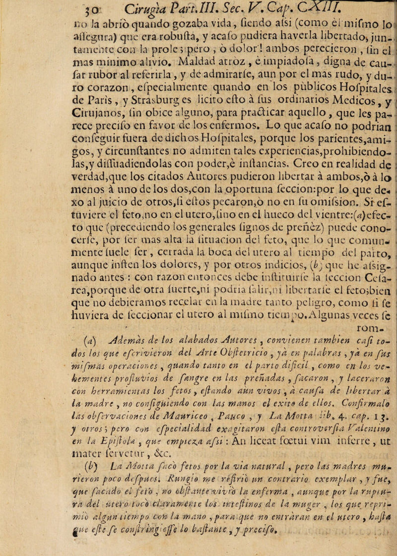 lío la abrió quando gozaba vida, fien do alsi (como élmjTmo [o aífegura) que era robufta, y acafo pudiera haverla libertado* jan-a taMiente con la prole; pero , ó dolor ! ambos perecieron , fin el : mas minimo alivio. Maldad atroz , é impiadoía, digna de can¬ ia r rubor al referirla, y de admirarle, aun por el mas rudo, y du¬ ro corazón , efpecialmente quando en los publicos Holpitales de Paris, y Strasburg es licito eflo á fus ordinarios Medicos, y Cirujanos, fin obice alguno, para pra&amp;icar aquello, que les pa¬ rece precifo en favor de los enfermos. Lo que acafo no podrían confeguir fuera de dichos Holpitales, porque los parientes,ami¬ gos, y circundantes no admiten tales experiencias,prohibiendo- • las,y diffuadiendolas con poder,é inftancias, Creo en realidad de \ verdad,que los citados Autores pudieron libertar á ambos,ó á lo menos á uno de los dos,con la oportuna feccionrpor lo que de« i xo al juicio de otros,íi ellos pecaron,ó no en fuomiísíon. Si ef- j tuviere el feto,no en el útero, fino en ei hueco de i vientre:^) efec¬ to que (precediendo los generales íignos de preñez) puede cono- I cerfc, por fer mas alta la limación del feto, que lo que común- j mente íuele fer, cerrada la boca del útero al tiempo deí paito, aunque infien los dolores, y por otros indicios, {b) que he a (sig¬ nado antes : con razón entonces debe inftimirfe la lección Ccfa- rea,porque de otra íuerte,ni podría falir,ni libertarle el fetosbieu que no debiéramos recelar en la madre tanto peligro, como íi fe huviera de feccionar d utero al mifmo tiempo. Algunas veces fe f rom. (A Ademas de los alabados tutores , convienen también cafe to¬ dos los que efecnvieron del Arte Qbjietricio ¡ya en palabras , yk en fus mi [mas operaciones , quando tanto en el parto difícil , como en los ve¬ hementes profluvios de fangre en las preñadas , fricaron , y laceraron con herramientas los fetost eflando aun vivos , d caufea de libertar d la madre , no configUiendo con las manos el éxito de ellos. Confírmalo las obfervaciones de Mawnceo % Pauco , y La Motta 4. cap. 1 y otros j pero c»n efepeciahdad exaltaron efla controverfea Palentino en la Epiftojd , que empieza a fes i: An liceat foetui vim inferre , ut mater fervetur, &amp;c. (0 La Adotta Jaco fetos por la via natural, pero las madres mu¬ rieron pocodefpues; Runfio me re ferie un contrario exemplar , y fuey que facudo el feto , no obfiaftfesvivfb la enferma , aunque por la ruptu¬ ra del útero tocé chivamente los intefetnos de la muger , los que repri¬ mió algún tiempo con la mano , para, qué no entraran en el utero , ha fe# gue cftc fe conf ringiejfe ¿o bafeante yy precifo.