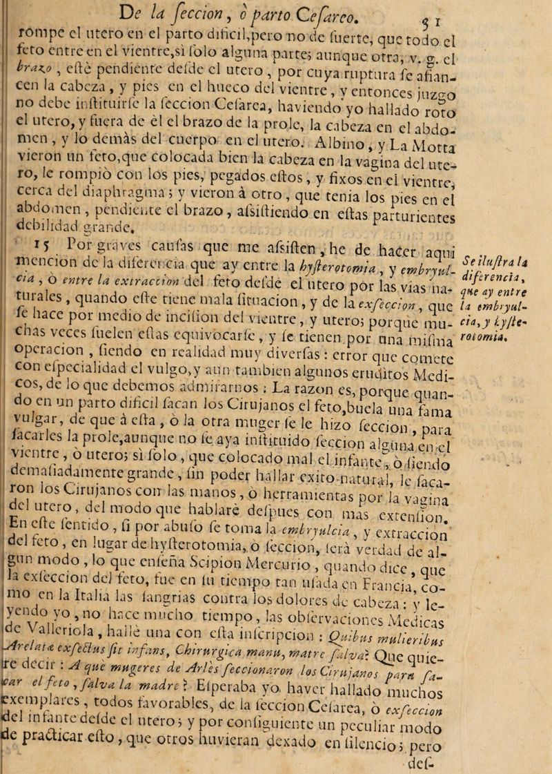 rompe el .mero en el parto difícil,pero no de fuerte, que todo el feto entre en el vientre,si íblo alguna parte; aunque otra, v 2 el hraK-°» pendiente dcfde el útero , por cuya ruptura fe afian¬ cen la cabeza , y pies en el hueco del vientre, v entonces juzc-o 11 no debe ínhituiríc la lección Cefarea, haviendo yo hallado rom el Utero, y fuera de él el brazo de la prole, la cabeza en el abdo men , y lo demás del cuerpo en el útero. Albino, v La Motta vieron un teto,que colocada bien la cabeza en la vagina del ute ro, le rompió con los pies, pegados ehos, y fixos en el vientre cerca del diaphragma; y vieron á otro, que tema los pies en el abuomen , pendiente el brazo, afsihiendo en ellas parturientes debilidad grande, r M Por graves caufias que me afsiften, he de hacer aquí mención de la diferencia que ay entre la hjftermmla, y embryut- aa., o entre la extracción del feto del'de el útero por las vías na¬ turales , quando che tiene mala limación, y de la exfecclon, que íe hace por medio de incilion del vientre, y utero; porque mu¬ das veces fuelen ellas equivocarle, y íe tienen,por una mifma operación , fiendo en realidad muy diverfas: error que comete con especialidad el vulgo,y aun también algunos eruditos Medi¬ cos, de lo que debemos admirarnos; La razón es, porque mían do en un parto difícil facan los Cirujanos el feto.buela una fiama vulgai, de que a cha , o la otra muger le le hizo feccion , para lacaiies la prole,aunque no le aya inhituido feccion a¡&lt;uma en H vientre , 0 utero; si lolo , que colocado mal el inhume, ó fiendo j curadamente grande, fin poder hallar exitomaturaí le faca- ron los Cirujanos con las manos, ó herramientas por Ja vagina el utero, del modo que hablaré defpues con mas extenlíon En elle lentido, li por abufo fe toma la embrmlcia, y extracción’ del reto, en lugar de hyfierotomia, ó feccion, lera verdad de al¬ gún modo, lo que enleña Sc-ipion Mercurio , quando dice aue nrn Í7 rCj ,ÍCt0; fuC en ía tíc°tP° »n uftda.cn Francia’?o! nio en la Italia las langrias contra los dolores de cabeza - v le 2““^.?° ,hnce mi,cho tiempo, las obfcrvacionesMedicas ■de \ alienóla , halle una con cha inícripcion ¡ Quibus mulieribus &gt;Ai el ata exfeblus fit tnfiins. Chirurgica manu, matre falval Que quie- :rc decir : A c¡u'e mugeres de Arles feccionarm los Cirujanos parí Ca¬ lcar elfeto,falvala madre&gt; Eíperaba yo. haver hallado muchos exemplares, todos favorables, de la feccion Cefarea, ó exfieeUn del in tan rede Ide el utero; y porconíiguknte un peculiar modo de pradicar elfo, que otros huyxcran. dexado en hiendo;.pero * * def- Seilujlra diferencia* qne ay entre la embryiil- cía*y Ly/ie* y otomía*