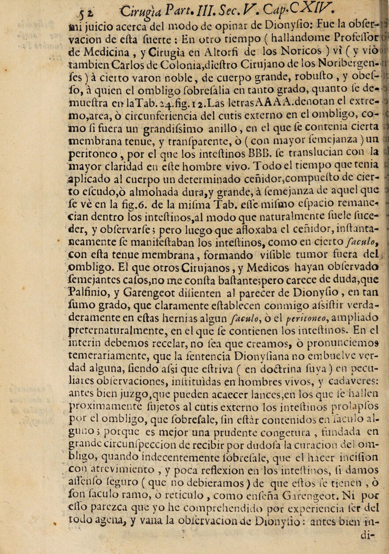 51 Cirugía Pan. 111. Sec. V. CapCXlF. mi juicio acerca del modo de opinar de Dionyíio: Fue la obfer-lá vacion de efta fuerte : En otro tiempo ( hallándome FrofelTorn de Medicina , y Cirugía en Altorfi de los Noricos) vi ( y vio * también Carlos de Colonia,diedro Cirujano de los Noribergen- n fes) á cierto varón noble, de cuerpo grande, robufto , y obcí- fo, á quien el ombligo fobrefalia en tanto grado, quanto íe de- a mueftra en laTab.24.fig.12.Las letrasAAAA.denotan el extre- ú mo,area, 6 circunferiencia del cutis externo en el ombligo, co- c mo íi fuera un grandifsimo anillo, en el que le contenia cierta 1 membrana tenue, y tranfparente, ó (con mayor femejanza )un i peritoneo , por el que los inteftinos BBB. fe translucian con la I mayor claridad en elle hombre vivo. Todo el tiempo que tenia i ¿aplicado al cuerpo un determinado ceñidor,compuello de ciec- to efcudo,ó almohada dura,y grande, á femejanza de aquel que :&gt; fe ve en la fig.6. de la mifma Tab. eíle mifmo efpaeio remane-* cían dentro los inteftinos,al modo que naturalmente fuele luce-  der, y obfervarfe; pero luego que afloxaba el ceñidor, inílanta- * «eamente fe manifeftaban los inteftinos, como en cierto /aculo, , con efta tenue membrana, formando vifible tumor fuera del ombligo. El que otros Cirujanos, y Medicos hayan obfervado femejantes calos,no me coníta baftantespero carece de duda,que Palfinio, y Garengeot diíienten al parecer de Dionyfio , en tan fumo grado, que claramente eftablecen conmigo afsiftir verda¬ deramente en ellas hernias algún /aculo, 6 el ¡&gt;erho?jeo, ampliado preternaturalmente, en el que fe contienen los inteftinos. En el Ínterin debemos recelar, no fea que creamos, ó pronunciemos temerariamente, que la íentencia Dionyliana no embuelve ver¬ dad alguna, fiendo af$i que eftriva ( en doítrina fu va) en pecu¬ liares obfervaciones, inltituidas en hombres vivos, y cadáveres: antes bien juzgo,que pueden acaecer lances,en los que fe hallen próximamente íhjetcs al cutis externo los inteftinos prola'píbs por el ombligo, que fobrefale, fin eftár contenidos en.Xaculo al¬ guno, poique es mejor una prudente congetura , fundada en grande circunípeccion de recibir por dudóla la curación del om¬ bligo, quando indecentemente fobrefale, que el hacer inciíion con atrevimiento , y poca reflexión en los inteftinos, íi damos aflenfo íeguro ( que no debiéramos) de que eftos le tienen , 6 fon faculo ramo, ó reticulo , como enfeña Garengeot. Ni por eílo parezca que yo he comprehendido por experiencia fer del