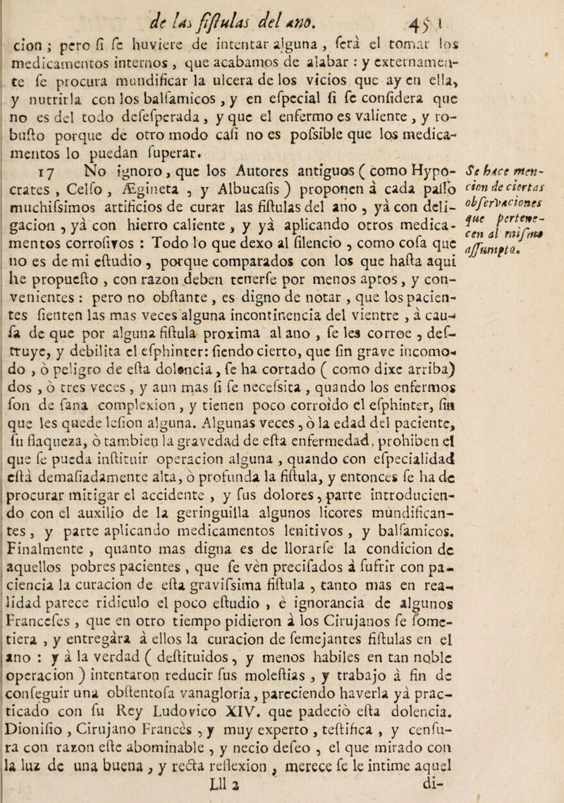 cion ; pero fi fe huviere de intentar alguna , fera el tomar los medicamentos internos , que acabamos de alabar: y externamen¬ te Te procura mundificarla ulcera de los vicios que ay en ella* y nutrirla con los balíamicos , y en efpccíal fi fe confidera que no es del todo defefperada , y que el enfermo es valiente , y ro- bufto porque de otro modo cali no es pofsible que los medica¬ mentos lo puedan fuperar. 17 No ignoro, que los Autores antiguos ( como Hypo- crates , Celio , ALgíneta , y Albucafis ) proponen á cada paífo muchifsimos artificios de curar las fiftulas del ano 5 ya con dcli— gacion , ya con hierro caliente , y ya aplicando otros medica¬ mentos corrofiros : Todo lo que dexo al filencio , como cofa que no es de mi eftudio , porque comparados con los que hada aquí he propuefto , con razón deben tcnerfe por menos aptos, y con¬ venientes : pero no obftante , es digno de notar, que los pacien¬ tes fienten las mas veces alguna incontinencia del vientre , á cau-» fa de que por alguna fiftula proxima al ano , fe les corroe 5 def- truye, y debilita el efphinter: fiendo cierto, que fin grave incomo¬ do , 6 peligro de efta dolencia, fe ha cortado ( como dixe arriba) dos , ó tres veces, y aun mas fi fe necefsita , quando los enfermos fon de fana complexión , y tienen poco corroído el efphinter, fin que les quede lefion alguna. Algunas veces , 6 la edad dd paciente, fu flaqueza, ó también la gravedad de efta enfermedad , prohíben ei que fe pueda inftituir operación alguna , quando con efpecialidad efta demafiadamente alta, ó profunda la fiftula, y entonces fe hade procurar mitigar el accidente , y fus dolores, parte introducien¬ do con el auxilio de la geringuilla algunos licores mundifican¬ tes , y parte aplicando medicamentos lenitivos , y balfamicos. Finalmente , quanto mas digna es de llorar fe la condición de aquellos pobres pacientes , que fe ven precifados á fufrír con pa¬ ciencia la curación de efta gravifsima fiftula , tanto mas en rea¬ lidad parece ridiculo el poco eftudio &gt; é ignorancia de algunos Franccfes , que en otro tiempo pidieron a los Cirujanos fe fome- tiera , y entregara á ellos la curación de femejantes fiftulas en el ano : y á la verdad ( deftituidos, y menos habiles en tan noble operación ) intentaron reducir fus moleftias , y trabajo á fin de confeguir una obftentofa vanagloria, pareciendo haverla ya prac¬ ticado con fu Rey Ludovico XIV. que padeció efta dolencia. Dionifio , Cirujano Francés , y muy experto , teftiftea , y cenfu¬ ra con razón efte abominable , y necio defeo , el que mirado con la luz de una buena , y reda reflexión , merece fe le intime aquel LU a di- # Se hice meri' cien de ciertas obfer'l’iciones que pertene¬ cen al mifim ajfmtptd*