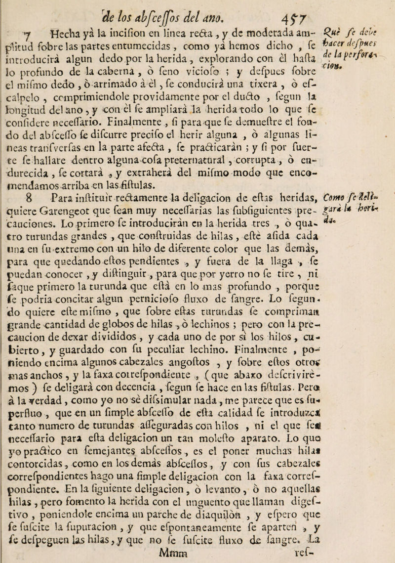 y Hecha ya la incifion en línea reda ., y de moderada a tu- Que fe dele plitud fobre las partes entumecidas , como yá hemos dicho , fe facer defines introducirá algún dedo por la herida, explorando con él hafta . A Perfor*'K lo profundo de la caber na , 6 feno viciofo ; y defpues fobre €l0*' el mifmo dedo , 6 arrimado á él , fe conducirá una tixera , ó ef- calpelo , comprimiéndole próvidamente por el dudo , fegun la longitud del ano, y con él fe ampliará la herida todo lo que fe confidere neceííario. Finalmente , fi para que fe deimieftre el fon¬ do del abfcelfo fe difeurre precifo el herir alguna , ó algunas li¬ neas tranfverfas en la parte afe&amp;a , fe practicarán ; y fi por fuer¬ te fe hallare dentro alguna cofa preternatural, corrupta , ó en¬ durecida , fe cortará ,, .y extraherá del mifmo modo que enco¬ mendamos -arriba en las fiñulas. 8 Para inftituir redámente la deligacion de eíhs heridas, Como fe MU quiere Garengeot que íean muy necesarias las fubfiguientes pre~ heru cauciones. Lo primero fe introducirán en la herida tres , ó qua- tro turundas grandes , que conftruidas de hilas , efté afida cada mu en fu extremo con un hilo de diferente color que las demás, para que quedando eftos pendientes , y fuera de la llaga , fe puedan conocer , y diftinguir, para que por yerro no fe tire , ni faque primero la turunda que eftá en lo mas profundo , porque fe podría concitar algún perniciofo fluxo de fangre. Lo fegun* do quiere efte mifmo , que fobre eftas turundas fe compriman grande cantidad de globos de hilas ró lechinos ; pero con la pre¬ caución de dexar divididos , y cada uno de por si los hilos , cu¬ bierto , y guardado con fu peculiar lechino. Finalmente , po¬ niendo encima algunos cabezales angoftos , y fobre eftos otros mas anchos , y la faxacoirefpondiente , (que a-baxo deferiviré- mos ) fe deligará con decencia , fegun fe hace en las fiftulas. Pem á la verdad , como yo no sé difsimular nada 7 me parece que es fu-» perfluo , que en un (imple abfcelfo de efta calidad fe introduzca tanto numero de turundas afleguradas con hilos , ni el que fed neceíTario para efla deligacion un tan molefto aparato. Lo quo yopradico en femejantes abfcelíos, es el poner muchas hila* contorcidas, como en los demás abícellos , y con fus cabezales correfpondientes hago una fimple deligacion con la faxa corref- poadíente. En la figuiente deligacion, 6 levanto, o no aquellas hilas , pero fomento la herida con el unguento que llaman digef- tivo , poniéndole encima un parche de diaquilón , y efpero que fe fufeite la fupuracion , y que efpontaneamente fe aparten * y fe defpeguen las hilas, y que no fe fufeite fluxo de fangre. La Mmm reí-