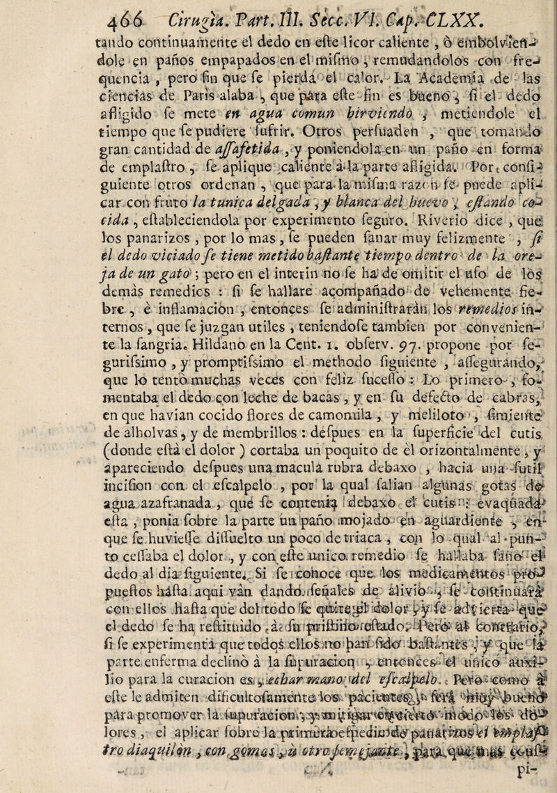 tando continuamente e\ dedo en efte licor caliente , o embol viefi- dolé en paños empapados en el rfiifrtío , remudándolos con fre-* quínela * pero fin que fe pierda el calor. La Academia de las ciencias de Paris alaba , que pára efte fin es bueno, fí el dedo afligido fe mete m agua común hirviendo ¿ metiéndole el tiempo que fe pudiere íufrir. Otros perfilad en , que tomando gran cantidad'de ajfafetida 3 y poniéndola en tan paño en forma de emplaftro , fe aplique caliénte i la parte afíigidav Port confia guíente otros ordenan, que parada mifma razón fe puede apli¬ car con fruto la tunica delgada \ y blanca del huevo , ejtanúo con cida , eftableciendola por experimento feguro. Riverio dice , que: los panarizos , por lo mas , fe pueden fanar muy felizmente , jt el dedo viciado fe tiene metido bajlante tiempo dentro de la ore¬ ja de un gato ; pero en el Ínterin no fe ha de omitir el ufo de los demás remedies : íi fe hallare acompañado de vehemente fie-* bre , é inflamación , entonces fe adminiftraráñ los remedios in¬ ternos , que fe juzgan útiles »teniendofe también por convenien¬ te la fangriae Hildano en la Cent. i. obferv. 97. propone por fe- gurifsimo , y promptifsimo el methodo íiguiente , aííeguraudo, que lo tentó muchas veces con feliz fuceffo : Lo primero , fo¬ mentaba el dedo con leche de bacas , y en fu defedto de cabras» en que havian cocido flores de camomila , y meliloto •, Amiente de alholvas , y de membrillos : defpues en la fuperficie del cutis, (donde eftá el dolor ) cortaba un poquito de él orízontalmente 3 y apareciendo defpues una macula rubra debaxo , hacia una fútil inciíion con el efcalpelo , por la qual faliati algunas gotas de* agua azafranada , qué fe contení^ debaxo el cutis*'.; evaqü efta , ponía fobre la parte un paño .mojado en aguardiente , én* que fe huvielfe diftuelto un poco de triaca , con lo qual al‘pun¬ to ceífaba el dolor , y con efte unico, remedio fe hallaba Cano eh dedo al día íigulente., Si fe ¿ohoce qoe. los medicamllltos pueftos háfta.aqui van dando, ifeñales de alivió-*, fé* coiitinuafáf i. * o n &gt; i . ’ i &gt;r „l ‘ *v * j. _ i . r C w * ' ;u * fi fe experimenta que'todos ellos no 'han ftdó' bailantes , y que parte enferma declinó á la fupuraáon , entonces el único toÜP lío para la curación fichar mmo^del 'efeolfato.* # efte le admiten dlíícultofamentelosc pácieute%^ ^bítybbueñ# para promover la lores j el aplicar íobre la piumd^eipediuld^panatMos^/ fMptdfa tmdiaquilm &gt; eouíbf f t *«