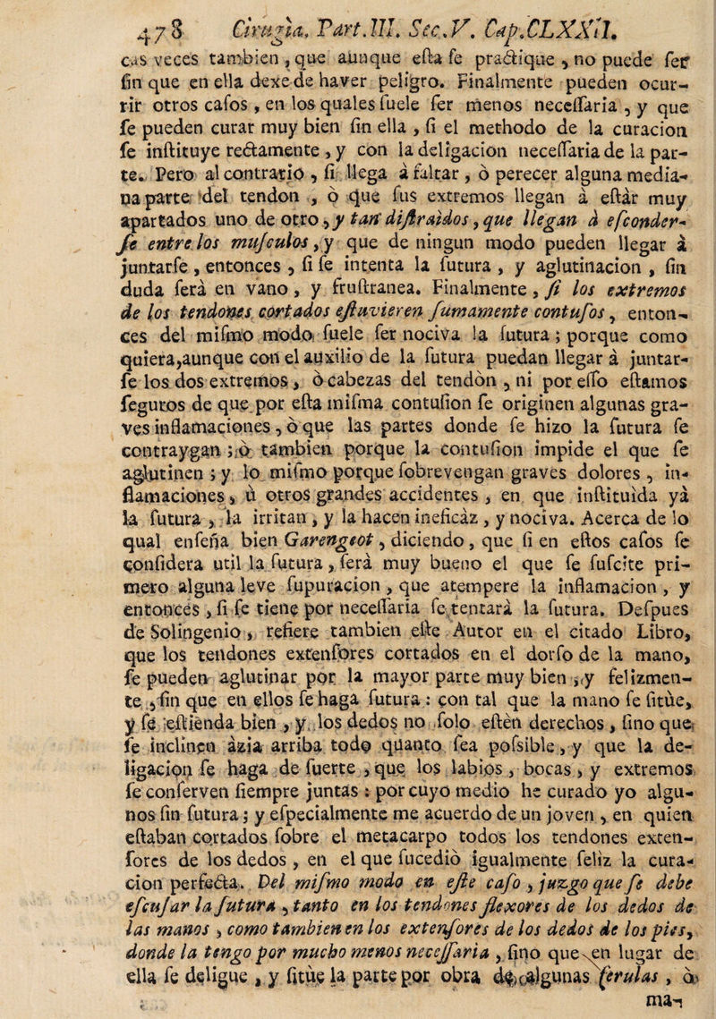7$ cas veces Tart.UL Sec&lt; V. CapXLXXU. C¡mn&amp;* - - . _..r ó i ienjqae aunque efta fe predique ^ no puede fetf fin que en ella dexecíe haver peligro. Finalmente pueden ocur¬ rir otros cafos , en los quales fuele fer menos necesaria , y que fe pueden curar muy bien fin ella , íi el methodo de la curación fe inftituye redámente , y con la deligacíon neceífaria de la par¬ te. Pero al contrario , íi llega á faltar , ó perecer alguna media-» na parte del tendón , ó que fus extremos llegan á eftár muy apartados uno de otro ¡ y tari dif raidos ¡que llegan d efeonder- fe éntre los mnjculos ,y que de ningún modo pueden llegar á juntarle , entonces , íi fe intenta la futura , y aglutinación , fin duda ferá en vano, y fruftranea. Finalmente , fi los extremos de los tendones cariados ejluvieren Jumamente contufos, enton¬ ces del mi feo modo* fuele fer nociva la futura; porque como quiera,aunque con el auxilio de la futura puedan llegar á juntar- fe los dos extremos , ócabezas del tendón 5 ni por cito eftamos fegutos de que por efta mi fea contufion fe originen algunas gra¬ ves inflamaciones, ó que las partes donde fe hizo la futura fe contraygan también porque la contufion impide el que fe aglutinen ; y lo mifeo porque fobrevengan graves dolores in¬ flamaciones , ü otros grandes accidentes , en que ínftituida ya la futura 5 la irritan , y la hacen ineficaz , y nociva. Acerca de lo qual enfefia bien Garengeot , diciendo, que fi en eftos cafos fe CPtifidera útil la futura , ferá muy bueno el que fe fufeite pri¬ mero alguna leve fupuracíon , que atempere la inflamación , y entOfíicés &gt; fi fe tiene por neceíTaria fe tentará la futura. Defpues de Sol ingenio, refiere también efe Autor en el citado Libro, que los tendones extenfores cortados en el dorfo de la mano, fe pueden aglutinar por la mayor parte muy bien j«y felizmen¬ te fin que en ellos fe haga futura : con tal que ia mano fe fitüe, y fe ¡eftiénda bien , y los dedos no Tolo eftén derechos, fino que? fe inclinen ázia arriba todo qüanto fea pofsible,y que la de- íigacion fe haga de fuerte , que los labios, bocas , y extremos íeconferven íiempre juntas i por cuyo medio he curado yo algu¬ nos fin futura; y efpecialmente me acuerdo de un joven , en quien eftaban cortados fobre el metacarpo todos los tendones exten¬ fores de los dedos, en el que fucedió igualmente feliz la cura¬ ción per feóta. Del mifmo modo en ejie cafo , juzgo que fe debe efeujar la futura ^ tanto en los tendones flexores de los dedos de las manos , como también en los extenf ores de los dedos de los piesy donde la tengo por mucho menos neccjfaria , fino queden lugar de ella fe deligue , y fitue la parte por obra d&amp;ca)günas (erulas,
