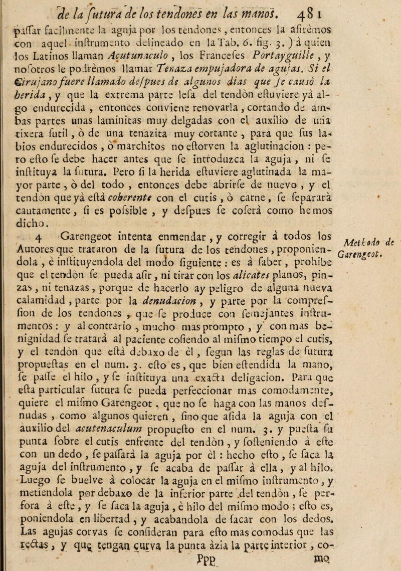 pallar fácilmente la aguja por los tendones entonces la afirécnos con aquel inftrumento delineado en laTab. 6, fig. 3. ) á quien los Latinos llaman Acutunaculo , los Francefes Portayguille , y no 1 otros le podremos llamar Tenaza empujadora de agujas. Si el Cirujano fuere llamado de/pues de algunos dias que Je causo la herida , y que la extrema parte leía del tendón eftu viere ya al¬ go endurecida, entonces conviene renovarla , cortando de am¬ bas partes unas laminitas muy delgadas con el auxilio de uiia tixera fútil, ó de una tenazita muy cortante , para que fus la* bios endurecidos , ó'marchitos no eftorven la aglutinación : pe¬ ro eílo fe debe hacer antes que fe introduzca la aguja , ni fe inftituya la futura, Pero íi la herida eftuviere aglutinada la ma¬ yor parte , ó del todo , entonces debe abrirfe de nuevo , y el tendón que yá eftá coherente con el cutis , ó carne, fe feparará cautamente, íi es pofsible , y defpues fe coferá como he mos dicho. 4 Garengeot intenta enmendar , y corregir á todos los Autores que trataron de la futura de los tendones , proponién¬ dola , é instituyéndola del modo Siguiente : es á faber, prohibe que el tendón fe pueda afir, ni tirar con los alicates planos, pin¬ zas , ni tenazas, porque de hacerlo ay peligro de alguna nueva calamidad , parte por la denudación , y parte por la compref- fion de los tendones , que fe produce con femejantes inftru- mentos : y al contrario , mucho mas prompto, y con mas be¬ nignidad fe tratará al paciente codeado al mifmo tiempo el cutis, y el tendón que eftá debaxo de él, fegun las reglas de futura propueftas en el num. 3. efto es, que bien eftendida la mano, fe palle el hilo, y fe inftituya una exaóta deligacion. Para que efta particular futura fe pueda perfeccionar mas cómodamente, quiere el mifmo Garengeot, que no fe haga con las manos def- nudas , como algunos quieren , fino que afida la aguja con el auxilio del acutenaculum propuefto en el num. 3. y puefta fu punta fobre el cutis enfrente del tendón, y fofteniendo á efte con un dedo , fe paliará la aguja por él : hecho efto , fe faca la aguja del inftrumento , y fe acaba de paliar á ella, y al hilo* Luego fe buelve á colocar la aguja en el mifmo inftrumento, y metiéndola por debaxo de la inferior parte .del tendón , fe per¬ fora á efte , y fe faca la aguja , é hilo del mifmo modo ; efto es, poniéndola en libertad, y acabándola de facar con los dedos. Las agujas corvas fe confideran para efto mas cómodas que las re&amp;as, y qu^ tengan curva la punta ázia la parte interior, co- Ppg m A/te ti 6 da de Garengeot*