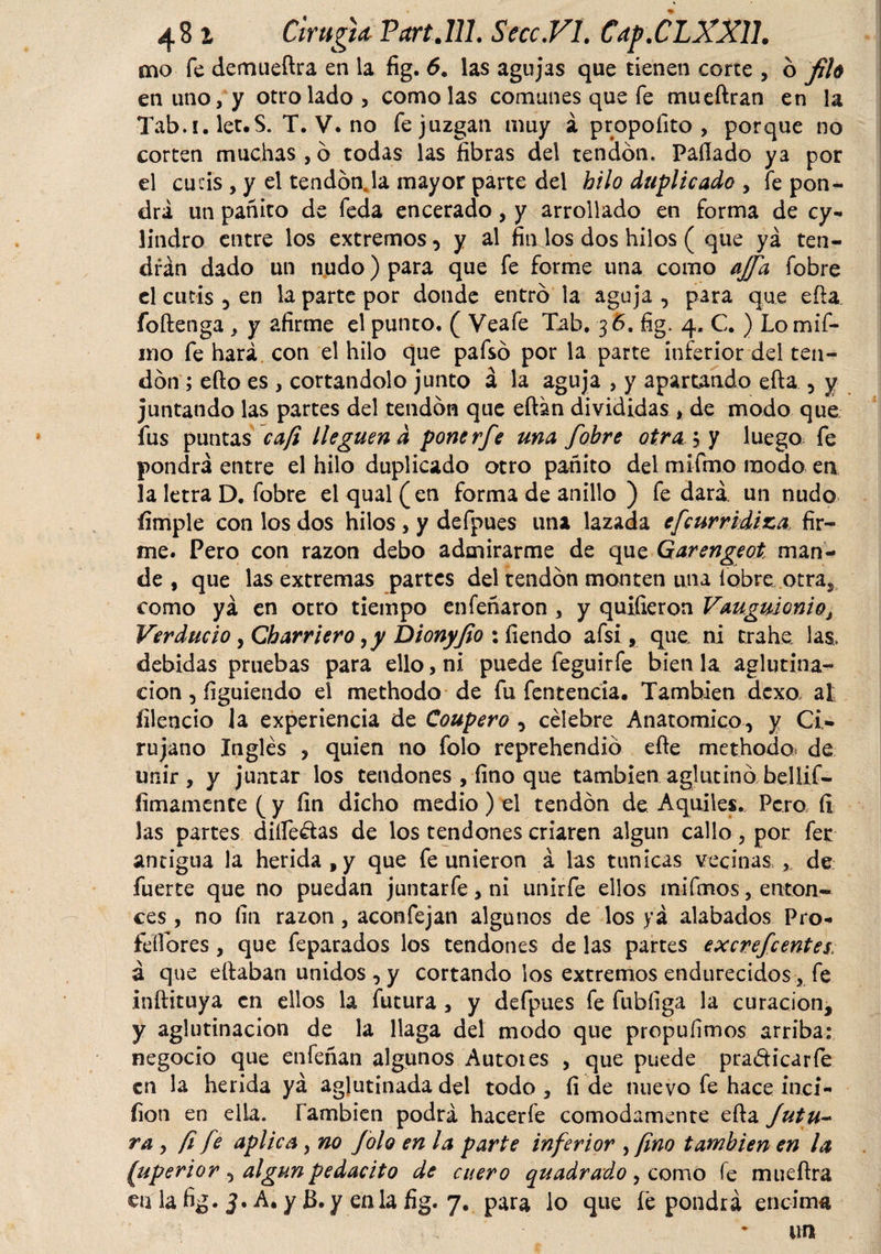 mo fe demueftra en la fig. 6. las agujas que tienen corte , o filó en uno, y otro lado, como las comunes que fe mueftran en la Tab.i.let.S. T. V. no fe juzgan muy á propofito , porque no corten muchas , o todas las fibras del tendón. Pallado ya por el cucis , y el tendón Ja mayor parte del hilo duplicado , íe pon¬ drá un pañito de feda encerado, y arrollado en forma de cy¬ lindro entre los extremos, y al fin los dos hilos ( que ya ten¬ drán dado un nudo) para que fe forme una como ajfa fobre el cutis 5 en la parte por donde entró la aguja , para que eíia foftenga , y afirme el punto. ( Veafe Tab, 36. fig. 4. C. ) Lomif- mo fe hará con el hilo que pafsó por la parte inferior del ten¬ dón ; ello es , cortándolo junto á la aguja , y apartando efta 5 y juntando las partes del tendón que eílan divididas , de modo que fus puntas cafi lleguen d ponerfe una fobre otra ; y luego fe pondrá entre el hilo duplicado otro pañito del mifmo modo en la letra D. fobre el qual(en forma de anillo ) fe dará, un nudo íimple con los dos hilos , y defpues una lazada efeurridiza fir¬ me. Pero con razón debo admirarme de que Garengeot, man¬ de , que las extremas partes del tendón monten una fobre otra, como yá en otro tiempo enfeñaron , y quifieron VauguicniOj Ver dudo, Gh arriero ,y Dionyfio : íiendo afsi, que ni trahe las. debidas pruebas para ello, ni puede feguirfe bien la aglutina¬ ción , figuiendo el methodo de fu fentencía. También dexo al íilencio la experiencia de Coupero , célebre Anatomico, y Ci¬ rujano Inglés , quien no folo reprehendió efte methodo de unir , y juntar los tendones , fino que también aglutinó bellif- íimamente ( y fin dicho medio ) el tendón de Aquiles. Pero íi las partes diífedas de los tendones criaren algún callo, por fer antigua la herida, y que fe unieron á las túnicas vecinas , de fuerte que no puedan juntarfe, ni unirfe ellos mifmos, enton¬ ces , no fin razón, aconfejan algunos de los yá alabados Pro- íeííbres, que feparados los tendones de las partes excrefcentes, á que eftaban unidos , y cortando los extremos endurecidos, fe .inftituya en ellos la futura , y defpues fe fubfiga la curación, y aglutinación de la llaga del modo que propuíimos arriba: negocio que enfeñan algunos Autores , que puede pradicarfe en la herida yá aglutinada del todo , fi de nuevo fe hace inci- fion en ella. También podrá hacerfe cómodamente efta Jutu~ ra y fi fe aplica, no folo en la parte inferior ¡ fino también en la fuperior , algúnpedacito de cuero quadrado , como fe mueftra culafig. J. A. yB. y enlafig. 7. para lo que íé pondrá encima un