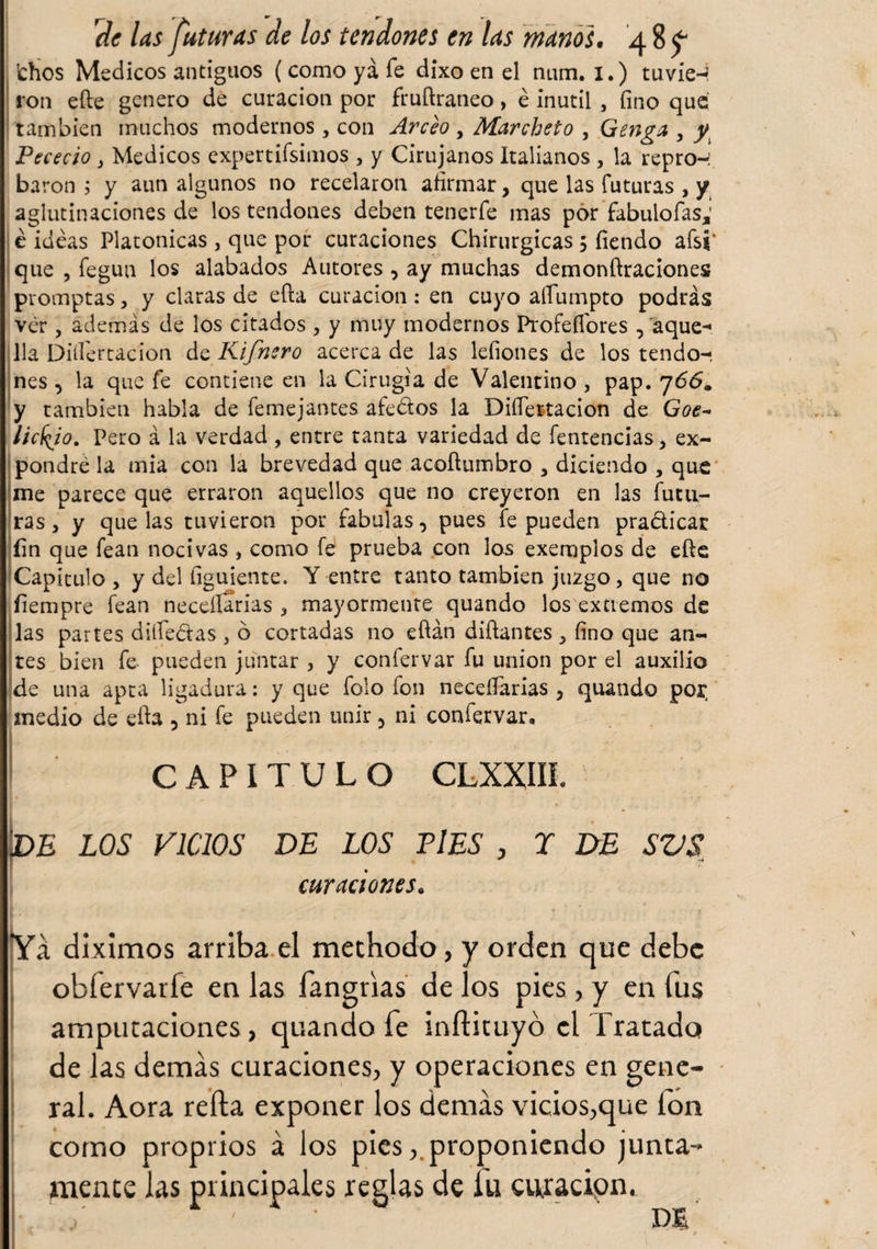 lefios Medicos antiguos (como ya fe dixo en el num. I.) tuvie¬ ron efte genero de curación por fruftraneo, é inútil , fino que también muchos modernos, con Arceo , Marcheto , Genga , y Pececio y Medicos expertísimos , y Cirujanos Italianos , la repro-: barón ; y aun algunos no recelaron afirmar, que las futuras , y aglutinaciones de los tendones deben tenerfe mas por fabulofas,' é ideas Platonicas 3 que por curaciones Chirurgicas 5 fiendo afsi‘ que , fegun los alabados Autores , ay muchas demonftraciones promptas , y claras de efta curación: en cuyo afiumpto podrás ver , además de los citados , y muy modernos Profeflores , aque-» lia Difiertacion de Kifnero acerca de las lefiones de los tendo¬ nes , la que fe contiene en la Cirugía de Valentino , pap. 766. y también habla de femejantes afedos la Difiertacion de Goe- lickjo. Pero á la verdad , entre tanta variedad de fentencias, ex¬ pondré la mia con la brevedad que acoítumbro , diciendo , que me parece que erraron aquellos que no creyeron en las futu¬ ras j y que las tuvieron por fabulas, pues fe pueden practicar fin que fean nocivas , como fe prueba con los exemplos de efte Capiculo , y del figuiente. Y entre tanto también juzgo, que no fiempre fean necefiarias , mayormente quando los extremos de las partes dilíedas , ó cortadas 110 efián diftantes , fino que an¬ tes bien fe pueden juntar , y confervar fu unión por el auxilio de una apta ligadura: y que folo fon necefiarias, quando por, medio de efia 5 ni fe pueden unir, ni confervar, CAPITULO CLXXIIL |djs los vicios de los pies , r de svs curaciones. Ya diximos arriba el methodo, y orden que debe obíervarfe en las fangrias de los pies, y en fus amputaciones, quando fe inílituyó el Tratado de las demás curaciones, y operaciones en gene¬ ral. Aora relia exponer los demás vicios,que fon como proprios á los pies, proponiendo junta¬ mente las principales reglas de fu cujacipn. • Di