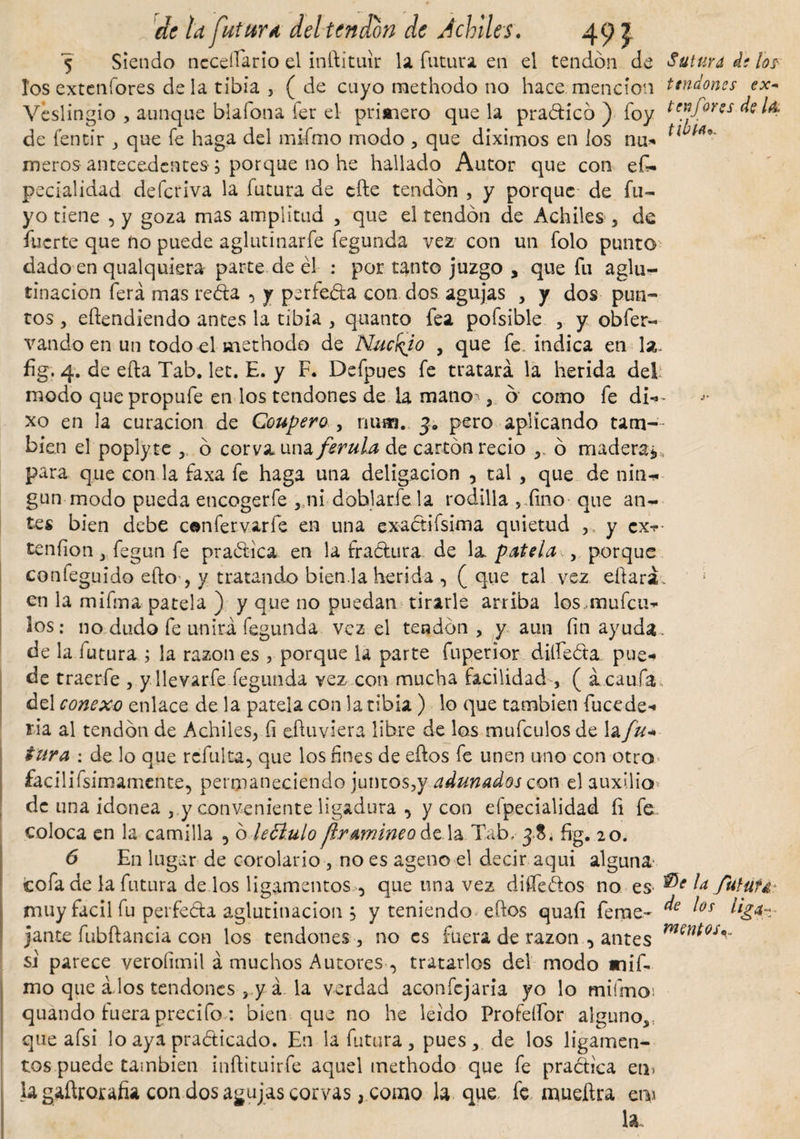 5 Siendo necefiario el inílituir la futura en el tendón de Sutura de los1 tos extenfores déla tibia , ( de cuyo methodo no hace mención tendones ex- Veslingio , aunque blafona fer el primero que la practicó ) foy tenfores de Ia de fencir ,, que fe haga del mtímo modo , que diximos en los nu- tl meros antecedentes-; porque no he hallado Autor que con es¬ pecialidad deferiva la futura de cite tendón , y porque de fu- yo tiene , y goza mas amplitud , que el tendón de Achiles , de fuerte que no puede aglutinarfe fegunda vez con un folo punto dado en qualquiera-parte de él : por tanto juzgo , que fu aglu¬ tinación ferá mas reda 5 y perfeda con dos agujas , y dos pun¬ tos , eítendiendo antes la tibia , quanto fea pofsible , y obfer- vando en un todo el methodo de Núcelo , que fe indica en la. fig. 4. de efta Tab. let. E. y F. Defpues fe tratará la herida del: modo quepropufe en los tendones de la manoó como fe di-* xo en la curación de Coupero , num. 3» pero aplicando tam¬ bién el poplyte ó corva una ferula de cartón recio ó madera*, para que con la faxa fe haga una deligacion , tal , que de nin-* gun modo pueda encogerle ,,ni doblarle la rodilla , iino que an¬ tes bien debe confervarfe en una exactifsima quietud ,, y ex-?- tenfion, fegun fe pradica en la fradura de la patela ,, porque confeguido efto-, y tratando bien.la herida ( que tal vez eftará en la mifma patela ) y que no puedan tirarle arriba los..mufeu- los: no dudo fe unirá fegunda vez el tendón, y aun fin ayuda, de la futura ; la razón es 3 porque la parte fuperior diííeóta pue¬ de traerfe , yllevarfe fegunda vez con mucha facilidad , ( ácaufa, del conexo enlace de la patela con la tibia ) lo que también fucede- ria al tendón de Achiles, fi eftuvkra libre de los mufeulos de la fu- tura : de lo que refulta, que los fines de eüos fe unen uno con otro facilifsimamente, permaneciendo juntos,y adunados con el auxilio de una idonea y conveniente ligadura , y con efpecialidad íi fe coloca en la camilla 5 ó leóíulo ¡Iramineo de la Tab, 38. fig. 20. 6 En lugar de corolario , no es ageno el decir aqui alguna' cofa de la futura de los ligamentos , que una vez difíedos no es l¿ ftrtut&amp;\ muy fácil fu perfeda aglutinación 5 y teniendo elfos quaíi feme~ jante fubftancia con los tendones , no es fuera de razón , antes si parece veroíimil á muchos Autores , tratarlos del modo mif- mo que á.los tendones ,.y á la verdad aconfejaria yo lo mifmoi quando fuera precifo *. bien que no he leído Profeífor alguno,, que afsi lo aya pradicado. En la futura , pues , de los ligamen¬ tos puede también inftituirfe aquel methodo que fe practica en» la gaftrorafia con dos agujas corvas, como la q^e fe mueftra em la de los liga* mentos«.