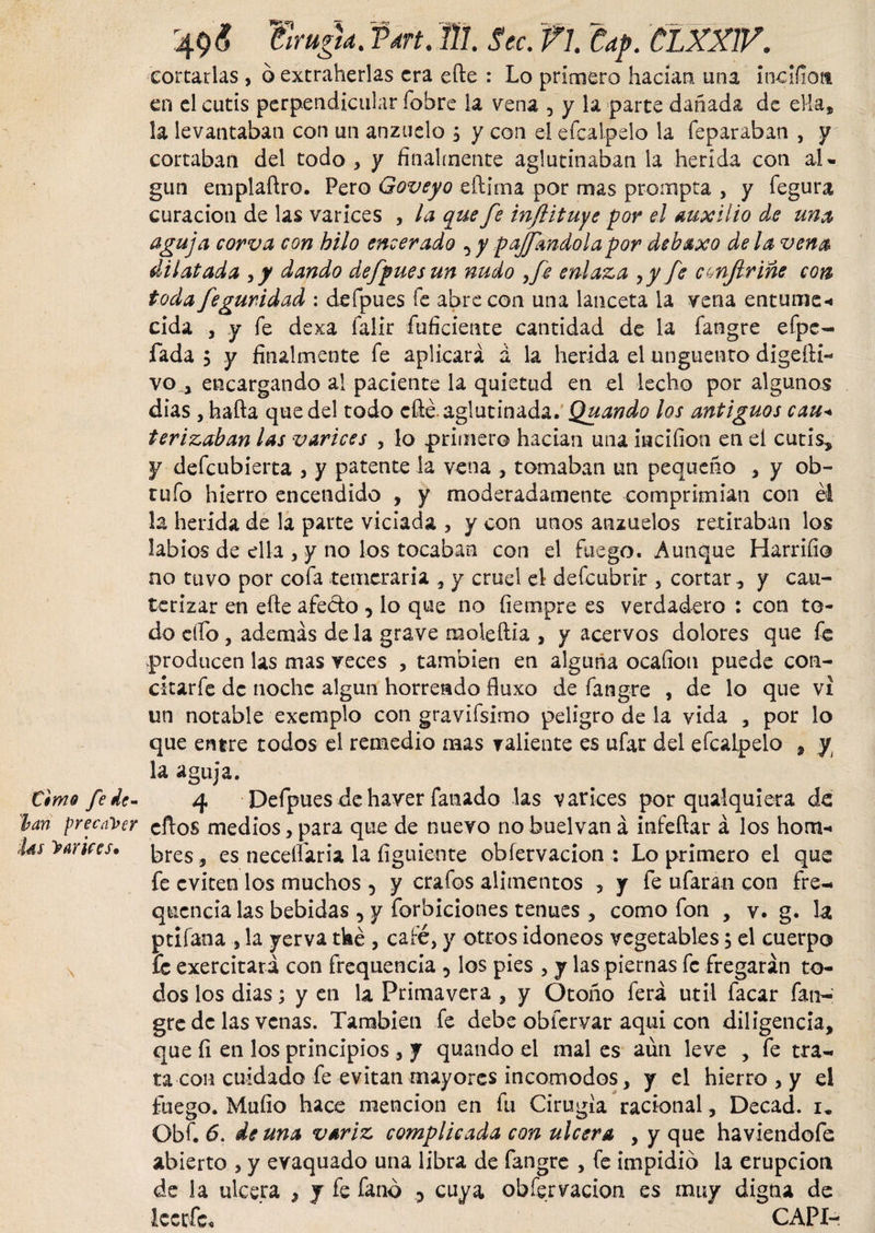 cortarlas , 6 extraherlas era efte : Lo primero hadan una incifiott en el cutis perpendicular fobre la vena , y la parte dañada de ella, la levantaban con un anzuelo 5 y con el e fea Ipelo la feparaban , y cortaban del todo * y finalmente aglutinaban la herida con al¬ gún emplaftro. Pero Goveyo eftima por mas prompta , y fegura curación de las varices , la que fe infiituye por el Auxilio de una aguja corva con hilo encerado , y pajfmdolapor debaxo de la vena dilatada y y dando defpuesun nudo ,fe enlaza yy fe confirme con toda feguridad : defpues fe abre con una lanceta la vena entume-» cida , y fe dexa íalir inficiente cantidad de la fangre efpe- fada ; y finalmente fe aplicará á la herida el unguento dige fla¬ vo., encargando al paciente la quietud en el lecho por algunos dias , hafta que del todo efté. aglutinada. Quando los antiguos cau+ terizaban las varices , lo primero hadan una iiacifion en el cutis, y defeubierta , y patente la vena , tomaban un pequeño , y ob- tuío hierro encendido , y moderadamente comprimían con el la herida de la parte viciada , y con unos anzuelos retiraban los labios de ella , y no los tocaban con el fuego. Aunque Harriíio no tuvo por cofa temeraria , y cruel el defeubrir , cortar, y cau¬ terizar en efte afedo , lo que no fiempre es verdadero : con to¬ do elfo , además de la grave moleftia , y acervos dolores que fe producen las mas veces , también en alguna ocafion puede con¬ citar fe de noche algún horrendo fluxo de fangre , de lo que vi un notable exemplo con gravifsimo peligro de la vida , por lo que entre todos el remedio mas valiente es ufar del efcalpelo , y la aguja. timo fe de- 4 Defpues de haver fañado las varices por qualquiera de lan precaver cftos medios, para que de nuevo no buelvan á infeftar á los hom- hs Vanees, , es neceflaria la íiguiente obíervacion : Lo primero el que fe eviten los muchos 5 y crafos alimentos , y fe ufaran con fre- quencia las bebidas , y forbiciones tenues , como fon , v. g. la ptifana , la yerva tké , café, y otros idoneos vegetables, el cuerpo fe exercitari con frequencia 5 los pies , y las piernas fe fregarán to¬ dos los dias ; y en la Primavera , y Otoño ferá útil facar fan¬ gre de las venas. También fe debe obfervar aquí con diligencia, que íi en los principios , y quando el mal es aun leve , fe tra¬ ta con cuidado fe evitan mayores incomodes, y el hierro , y ei fuego. Muflo hace mención en fu Cirugía racional, Decad. 1. Qbf. 6. de una variz complicada con ulcera , y que haviendofe abierto , y evaquado una libra de fangre , fe impidió la erupción de la ulcera , y fe fanó 5 cuya obfervacion es muy digna de leerfe. CAPI-