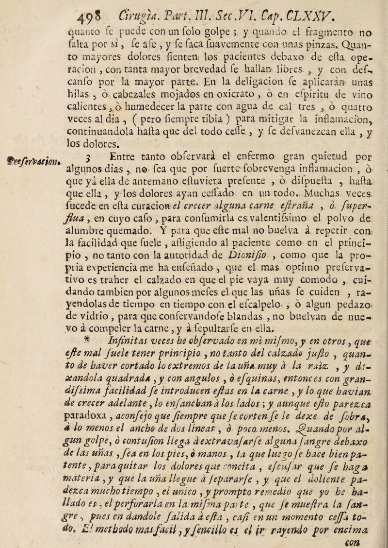 49 S Ch * ligia. PtwUlL Scc.Vh Cap, CLXXV. quanto fe puede con un foio golpe y quando el fragmento no falta por si, fe a fe , y fe faca fuá vernent e con unas pinzas. Quan¬ to mayores dolores flentem los pacientes debaxo de ella, ope¬ ración 3 con tanta mayor brevedad fe hallan libres. r y com def^. canfo por la mayor parte.. En la deligacion fe aplicará® unas hilas y ó cabezales mojados en oxicrato , ó en efpiritu de vino calientes *,q. humedecer la parte con agua de cal tres 3 ó quatro veces al dia 3 ( pero fíempre tibia ) para mitigar, la inflamación, continuándola hafta que del todo celle 3 y fe de.fvanezcan ella , y los dolores. 3 Entre tanto obfervará el enfermo gran quietud por algunos dias 3 no fea que por fuerte'fobrevenga inflamación , ó que yi ella de antemano eftuviera prefente , ó difpuefta , hafta. que ella 3 y los dolores ayan ceflado en un todo. .Muchas veces, íucede en efta curación el crecer alguna carne efiraña , ó, fu.pe.n- fina , en cuyo cafo &gt; para confumiría es vaientifsimo el polvo de alumbre quemado. Y para que efte mal no buelva. á repetir coa la facilidad que fuele 3 afligiendo al paciente como en el princi¬ pio 3 no tanto con la autoridad de Dionifio , como que la pro- piia experiencia me ha enfeñado 5 que el mas optimo preferva- tivo es traher el calzado en que el pie vaya muy cornodo y cui¬ dando también por algunos mefes el que las uñas fe cuiden 3 ra¬ yéndolas de tiempo en tiempo con el efcalpelo 3 6 algún pedazo» de vidrio 3 para queconfervandofe blandas 3 no bu el van de nue- yo á compeler la carne, y i fepultarfe en ella. * Infinitas veces he ebfervado en mi, mijmo, y en otros , que efte mal fuele tener principio , no tanto del calzado jufio , quan¬ to de haver cortado lo extremos, de la uña. muy a la raíz , y de¬ seándola quadrada ¡y con angulos , ó ejquinas, entonces con gran- difsima facilidad fe introducen efias en la carne ¿y lo que h avian, de crecer adelante, lo enganchan a los lados ; y aunque eflo parezca paradoxa y aconfejo que fiempre que Je corten fe le dexe de fobray d io menos el ancho de dos lineas y o poco menos, guando por al* gun golpe, ó contufion llega d extravajarfe alguna jangre debaxo de las uñas ,fea en los pies, ó manos , la que lúe o o fe hace bien pa¬ tente , para quitar los dolores que concita , efe fiar que fe haga materia ,y que la uña llegue d fepararfe , y que el doliente pa¬ dezca 'mucho tiempo , el unico ,y prompto remedio que yo he ha¬ llado es ^ el perforarla en lamifma pacte , que je mué [Ira la fan- gre, pues en dándole fadida d efla , eafi en un momento cejfa to¬ do. El methodo masfácil ) y fenuí lo es el ¡r rayendo por encima