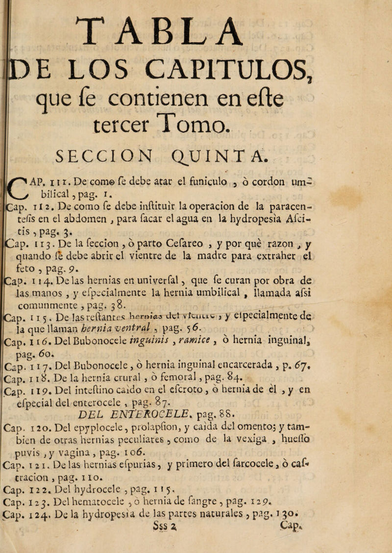 c* Cap- TABLA E LOS CAPITULOS, que fe contienen en efte tercer Tomo. SECCION QUINTA. AP. 11 r. De com© fe debe atar el funiculo 0 ó cordon um¬ bilical , pag. i. [ 2. De como fe debe inftituír la operación de la paracen¬ tesis en el abdomen } para facar el agua en la hydropesia Afci- tis ■> pag. 3. Cap. 113. De la feccion , o parto Cefareo , y por qué razón y y quando le debe abrir el vientre de la madre para extraher el I feto , pag. 9. ap. 114. Delas hernias en univerfal y que fe curan por obra de las manos , y efpecialmente la hernia umbilical , llamada afsi comunmente , pag. 38. ap. 115. De las redantes hemuis del vícauc 3 y eipecialmente dq la que llaman hernia ventral , pag. 5 6. Cap. 116. Del Bubonocele inguinis y ramice x o hernia inguinals pag. 60. Cap. 117« Del Bubonocele, ó hernia inguinal encarcerada a p. ¿7, Cap. 118. De la hernia crural , o femoral, pag. 84. Cap. * 19• Del intedino caldo en el eferoto , o hernia de él , y en efpecial dei enterocele , pag. 87. DEL ENTEROCELE, pag. 88. Cap. 120. Del epyplocele, prolapfion, y caída del omento; y tam¬ bién de otras hernias peculiares ? como de la vexiga a huello puvis } y vagina, pag. 106. Cap. 1 21. De las hernias efpurias, y primero del farcocele > ó ca£* tracion , pag. 110. Cap. 12 2.. Del hydrocele , pag. 115, Cap. 123. Del hematocele >6 hernia de fangre 5 pag. 129. Cap. 124. De la hydropesia de las partes naturales , pag. 130. Sss i Cap*