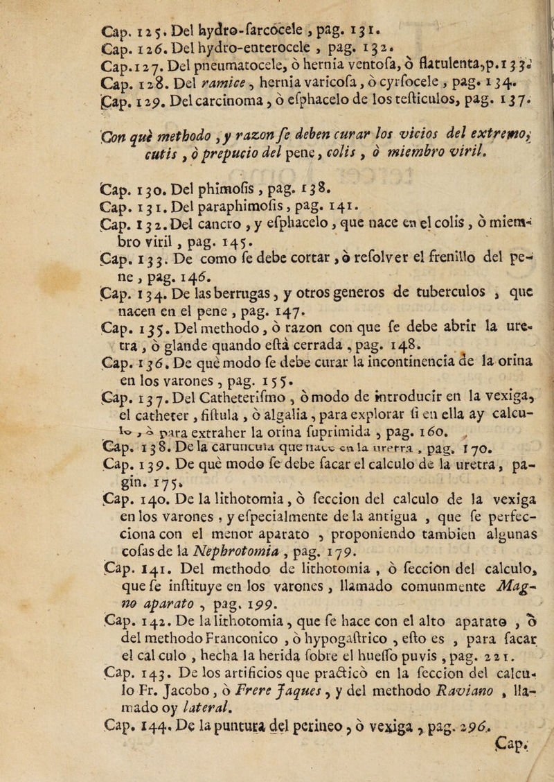 Cap. i2 6.Delhydro-eaterocele , pag. 132. Cap. 127. Del pneumatocele, 6 hernia ventola, ó flatulenta,p.i 3 3 Cap. 128. Del ramice, hernia varicofa, ó cyrfocele , pag. 134. £ap. 129. Del carcinoma, ó efphacelo de los tefticulos, pag. 137 £ Con que metbodo yy razón fe deben curar los vicios del extremo¿ cutis y ó prepucio del pene, colis , o miembro viril. Cap. 130. Del phimoíis , pag. 138. Cap. 131. Del paraphimofis, pag. 141. Cap. 13 2. Del cancro , y efphacelo * que nace en el colis, ó miem¬ bro viril, pag. 145. Cap. 133. De como fe debe cortar ,o refolver el frenillo del pe¬ ne , pag. 145. Cap. 13 4. De las berrugas 5 y otros generos de tubérculos , que nacen en el pene , pag. 147. Cap. 135. Del methodo, ó razón conque fe debe abrir la ure¬ tra , ó glande quando eftá cerrada , pag. 148. Cap. 13 6. De qué modo fe debe curar la incontinencia de la orina en los varones , pag. 155. Cap. 13 7. Del Catheterifmo , ó modo de kitroducir en la vexiga, el catheter , fiftula , ó algalia, para explorar íi en ella ay calcu- , o para extraher la orina fuprimida &gt; pag. 160. Cap. 13 8. De la caruneuu que n&lt;x^ a\ ia uretra , pag. í 70. Cap. 139. De qué modo fe debe facar el calculo de la uretra, pa- gin. 175, # ; ' ;|| ' J  1';t:'  § ^ll ? : Cap. 140. De la lithotomia, o feccion del calculo de la vexiga en los varones , y efpecialmente déla antigua , que fe perfec¬ ciona con el menor aparato 5 proponiendo también algunas cofas de la Nepbrotomia , pag. 179. Cap. 141. Del methodo de lithotomia , ó feccion del calculo* que fe inftituye en los varones , llamado comunmente Mag~ no aparato , pag. 199. Cap. 142. De la lithotomia, que fe hace con el alto aparato , o del methodo Francomco , ó hypogaftrico , efto es , para facar el cal culo , hecha la herida (obre el huello puvis , pag. 221. Cap. 143. De los artificios que pra&amp;ico en la feccion del calcu¬ lo Fr. Jacobo, b Frere Jaques , y del methodo Raviano , lla¬ mado oy lateral. Cap. 144, De la puntura del perineo ? b vexiga 7 pag. 29b.