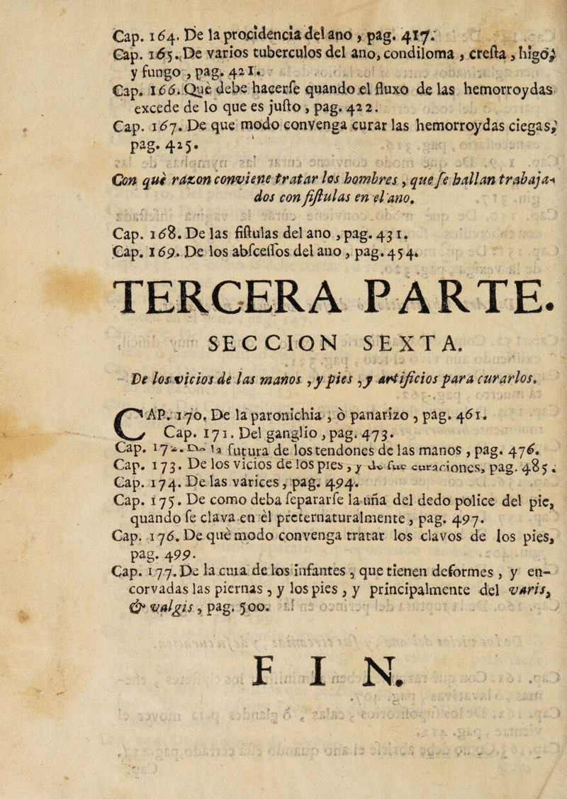 Cap. 164. De la procidencia del ano , pag. 41 ,f¿ Cap. 165. De varios tubérculos del ano, condiloma 3 crefta , higo¿ y fungo , pag, 421. Gap. 166, Qué debe hacerfe quando el fluxo délas hemorroydas excede de lo que es jufto , pag. 42 2. Cap. idy. De que modo convenga curar las hemorroydas ciegas,1 pag. 425. ‘ ¿ r i * * -/■ . . ■ ’ , o r ■' c «í . *\*'l f *yf' *f {. r ■' i* ■ • :r - -\ , - -■ • -, 7 ■■y ”• _ ? * G v • ■ • • ■. Con qui razón conviene tratar los hombres, que fe bailan trabajai dos con fiftulas en el ano, , jr w. -w • ‘ ,&gt; ,&gt; ' U . * , ^ • - ’ r &gt; i . • • r- •? ■  : • . ' ' - i •. ■' **- * .. vi 9 Í ' * s *-•' • ‘•v* ó 1 ^ í • ' y Cap. idS.Delas fiflulas del ano , pag. 43 1. Cap. 169. De los abfceílos del ano, pag, 454, SECCION SEXTA. ‘ - • . * *. -l | ,» ■ : ’J k % sj ‘ ’ . : • &lt;&gt; D* los vicios de las manos &gt; y pies artificios para curarlos» CAP. 170, De laparonlchia 5 ó panarizo , pag. 461. Cap. 171. Del ganglio , pag. 473. Cap. 17 *. o- u futura de los tendones de las manos , pag. 47^. Cap. 173* los v^eios de los pies, y eu r«c curariones, pag. 48 5 • Cap. 174. Be las varices, pag. 494. Cap. i75. De como deba íepararfe la uña del dedo pólice del pie, quando fe clava en él prcternaturalmente, pag. 497. Cap. 176. De qué modo convenga tratar los clavos de los pies, pag. 499. Cap. 177.De la cuta de los infantes 5 que tienen deformes , y en¬ corvadas las piernas, y los pies , y principalmente del variss &amp; valgis, pag. 5 00. : í F I N.