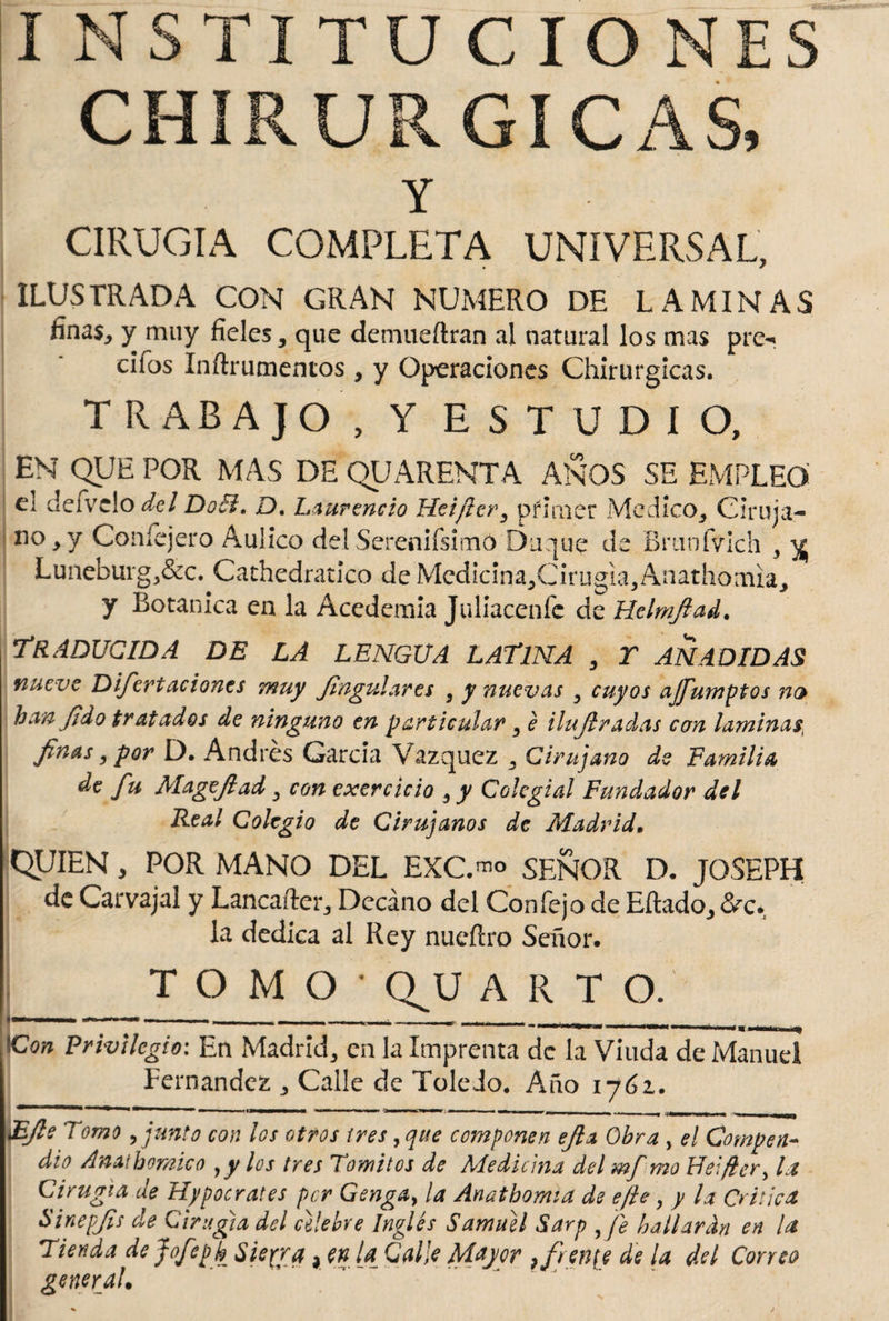 I NSTITU CIO NES CHIRURGICAS, Y CIRUGIA COMPLETA UNIVERSAL, ILUSTRADA CON GRAN NUMERO DE LAMINAS finas, y muy fieles, que demueftran al natural los mas pre¬ dios Inítrumencos, y Operaciones Chirurgicas. TRABAJO , Y ESTUDIO, EN QUE POR MAS DE QUARENTA ANOS SE EMPLEO el deivelo del Doíi. D. Laurencio Hei/ter, primer Medico, Ciruja- no,y Coníejero Aulico delSerenifsimO buque de Braofvich , % Luneburg,&c. Cathedratico de Medicina,Cirugia, Anathomia, y Botanica en la Acedemia Ja Hacen fe de Helmjlad. Traducida de la lengua latina , r añadidas nueve Difcrt aciones muy Jingulares , y nuevas , cuyos ajfumptos no han Jt do tratados de ninguno en particular, é ilujlradas con laminas, Jiñas, por D. Andrés García Vázquez , Cirujano de Familia de fu Mageftad, con exercicio , y Colegial Fundador del Real Colegio de Cirujanos de Madrid. QUIEN, POR MANO DEL EXC.™ SEÑOR D. JOSEPH de Carvajal y Lancaíler, Decano del Confejo de Eftado, Ve¬ la dedica al Rey nueítro Señor. TOMO' Q^U A R T O. »—  ■ - - . .. _ - - ■ - , - _- . . - . ^ ICon JPnxstlc^io : En Madrid, en la Imprenta de la Viuda de Manuel Fernandez , Calle de Toledo. Año 1761. £Jls Tomo,junto con los otros i res, que cojnponen efia Obra , el Compen¬ dio Amthomico yy los tres Tomitos de Medicina del mf mo Heifler, la Cirugía de Hipócrates per Gengay la Anatbomia de efley y la Critica Sinepjís de Cirugía del celebre Inglés Samuel Sarp ffe bailarán en la Tienda de jofepb Sierra, en U Galle Mayor }fren[e de la del Correo general.