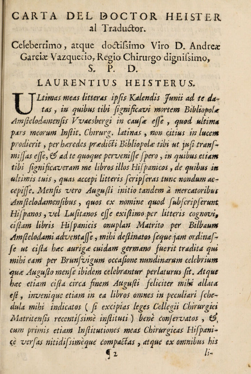 CARTA DEL DOCTOR HEI STER al Traductor. Celeberrimo, atque do&ifsimo Viro D. Andre* Garei* Vazquecio,. Regio Chirurgo dignifsimo, S. P. D. LAURENTIUS HEISTERUS. ULtimas meas litteras ipfis Kalendis Junii ad te da-* tas y in quibus tibi fignificavi mortem Bibliopola Amfietodamenfis Vvaesbergi in caufie effe , quod ultima pars meorum Inflit. Chirurg. latinas , non catius in lucem prodierit, per bar edes pradiSH Bibliopola tibi ut wfi traní¬ micas effe, & ad te quoque perveniffe fpero, in quibus etiam tibi fignificaveram me libros illos Hi/pánicos, de quibus in ultimis tuis y quas accepi litteris fcripferas tunc nondum ac- cepijfe. Menfis -vero Augufli initio tandem d mercatoribus Amfielodamenfibus, quos ex nomine quod fubfcrip ferunt Hifpanos, vel Lufíanos effe exi fimo per litteris cognovi, effiam libris Hijpanicis anuplart Mafrito per Btlbaum Amflelodami adventajfe, mihi def ¡natos feque jam ordinaf- fe ut cifla hac auriga cuidam germano fuerit tradita qui mihi eam per Brunfvigum occafone nundinarum celebrium qua. Auguflo menfe ibidem celebrantur perlaturus fit. Atque hac etiam cifla circa finem Augufli feliciter mihi allata efi, invenique etiam in ea libros omnes in peculiari f :be- dula mihi indicatos ( fi excipias leges Collegii Chirurgici Matritenfis recentifsime inflit ut i) bene donjervatos , £5, cum primis etiam Infiitutiones meas Chirurgicas Hifpani- ce ver fas nitidifsiméque compactas , atque ex omnibus his Í1 ll'