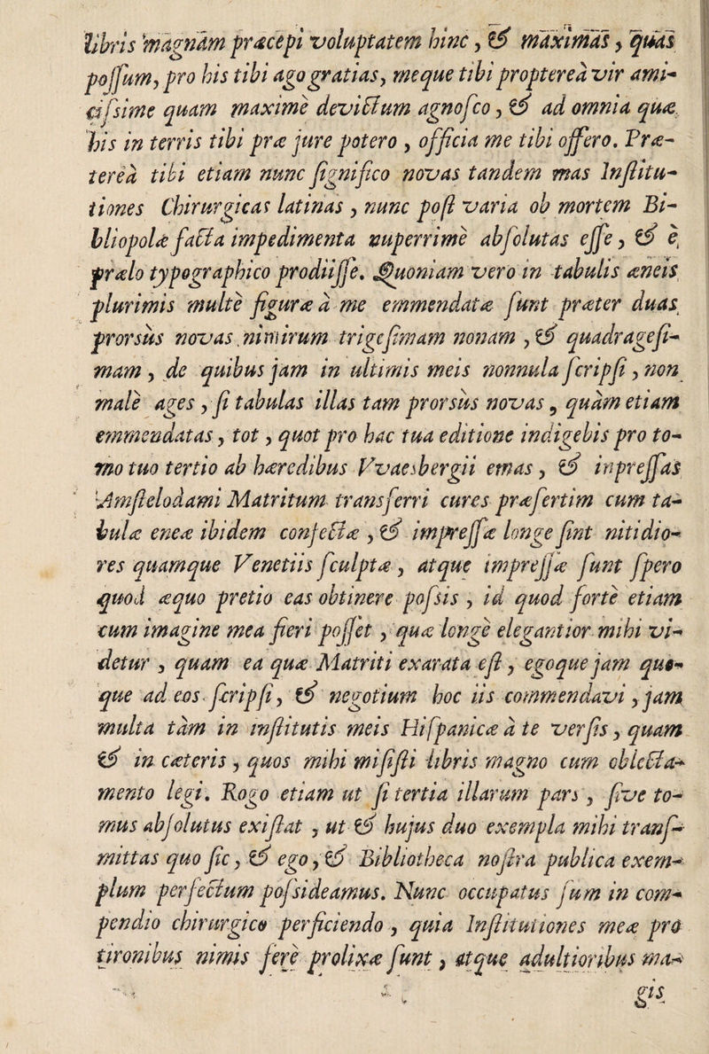 libris magnam pr ce cepi voluptatem hinc, d maximas > quas pojfum, pro his tibi ago gratias y meque tibi propterea vir ami- mfsime quam maxime deviatum agnofco ? d ad omnia quee Vis in terris tibi pra jure potero , officia me tibi offero. Prae¬ terea tibi etiam nunc fignifco novas tandem mas Inflitti¬ tiones Chirurgicas latinas , nunc po(l varia ob mortem Bi- mperrime abfclutas ejfey d e Jfiuoniam vero m tabulis ancis, emmmdatce funt praeter duas; prorsus novas nimirum trigcfimam nonam , d quadr age fi¬ niam , de quibus jam in ultimis meis nonnula Jcripfi > non male agesy fi tabulas illas tam prorsus novas 9 quam etiam emmendatas y tot, quot pro hac tua editione indigebis pro to¬ rno tuo tertio ab heredibus Vvaesbergii emas y d inprejfas Vmifielodami Matritum transferri cures prafertim cum ta¬ bula: enea: ibidem conjecta: y d impreffa longe fint nitidio¬ res quamque Venetiis jculpt# y atque tmprejja: funt fpero quod ¿equo pretio eas obtinere pojdis y id quod forte etiam cum imagine mea fieri pojjet y quee longe elegant iornuhi vi¬ detur y quam ea quee Matriti exarata efl y ego que jam quo¬ que ad eos fcripfiy d negotium hoc iis commendavi yjam multa tam in mfiitutis meis Hifpanicce a te verfis > quam d in cceteris y quos mihi mififii libris magno cum oblecta¬ mento legi. Rogo etiam ut fi tertia illarum pars y five to¬ mus abjolutus exi fiat , ut d hujus duo exempla ?nihi tr an fi¬ rmitas quo fie y d ego y d Bibliotheca nofira publica exem¬ plum perf ecium pofisideamus. Nunc occupatus jum in com¬ pendio chirurgico perficiendo y quia Infikuttones mea pro tironibus nimis fere prolixa funt) atque adultionbus mau* v, , ns v