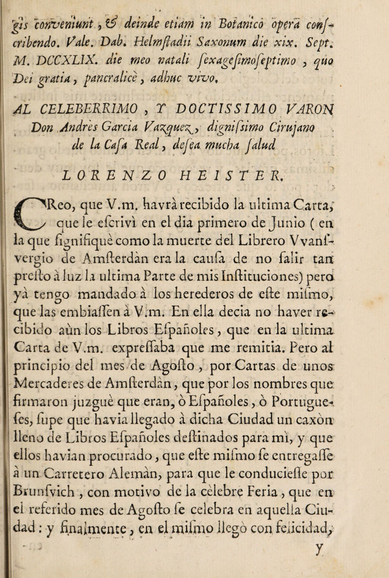 gis conveniunt, té deinde etiam in Botanico opera conj* cribendo. Vale. Dab. Helmfladii Saxonum die xix. Sept. M. DCCXLIX. die meo natali fexagejimofeptimo , quo Dei gratia, pancratice, adhuc vivo. AL CELEBERRIMO , T DOCTISSIMO VARON Don Andrés Garda Va'gqueg , digni [simo Cirujano de la Caja Real, dejea.mucha Jalud LORENZO HE 1 S TE R, CReo, que V.m. havrá recibido la ultima Carta,' que le eícrivi en el dia primero de Junio ( en laque fignifiquécomolamuerte del Librero Vvanf- vergio de Amfterdán era la caula de no falir tan preito á luz la ultima Parte de mis Inílituciones) pero yá tengo mandado á los herederos de elle miímo, que las embúllen á V.m. En ella decia no haver re¬ cibido aún los Libros Eípañoles, que en la ultima Carta de V.m. expreíTaba que me remitía. Pero al principio del mes de Agoílo, por Cartas de unos Mercaderes de Amfterdán, que por los nombres que firmaron juzgué que eran, ó Eípañoles, ó Portugue- íes, Tupe que havia llegado á dicha Ciudad un caxón lleno de Libros Eípañoles deftinados para mi, y que ellos havian procurado, que elle miímo íe entregado á un Carretero Alemán, para que le conducidle por Brunfvich , con motivo de la célebre Feria, que en ei referido mes de Agofto íe celebra en aquella Ciu¬ dad : y finalmente ? en el miímo llegó con felicidad/ y.
