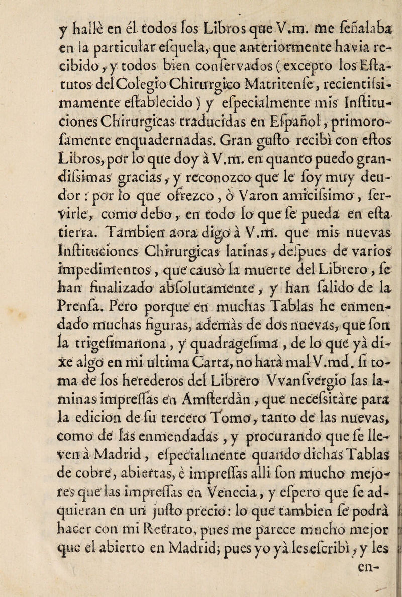 y hallé en él todos los Libros que V.m. me íeñalaba en la particular efquela, que anteriormente havia re¬ cibido , y todos bien confervados (.excepto losEíla- tutos del Colegio Chirurgico Matritenfe, recien ti ísi* mámente eftabíecido) y efpecialmente mis Inílicu- ciones Chirurgicas traducidas en Efpañol, primoro- famente enqu ademadas. Gran güilo recibí con ellos Libros, por lo que doy á V.m. en quanto puedo gran¬ dísimas gracias ,• y reconozco que le foy muy deu¬ dor : por lo que onezco, b Varón amicilsimo , her¬ virle, como debo, en todo ío que fe pueda en ella tierra. También aura digo á V.rtí. que mis nuevas Iuílituciones Chirurgicas latinas, defpues de varios impedimentos, que'causo la muerte del Librero, fe han finalizado ábfolutamente, y fian falido de la. Prenfa. Pero porque en muchas Tablas he enmen¬ dado muchas figuras, ademas de dos nuevas, que fon la trigefimaítona, y quadrágefima , de lo que ya di- Xe algo en mi última Carta, no hará mal V.md, fi co- 1 ma de los herederos del Librero Vvanfvergio las la¬ minas impreífas en Ámííerdán, que necefsitáre para la edición de fu tercero Tomo , tanto de las nuevas, , como de fas enmendadas, y procurando que fe lie- • Vena Madrid, eípeciahnentc quando dichas Tablas ¡i de cobre, abiertas, é impreífas alli fon mucho mejo¬ res que las impreífas en Venecia, y efpero que fe ad¬ quieran en un juílo precio: lo que también fe podrá i hacer con mi Retrato, pnes me parece mucho mejor ti que el abierto en Madrid; pues yo yá les eferibi, y les ¡: en-