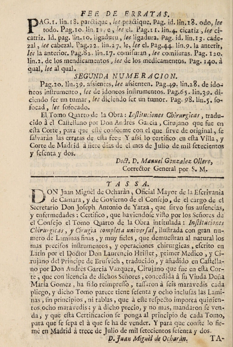 FEE DE ERRATAS. PAG.x. Un*íS. par&iqus, lee practique. Pag. id. lin.íS. odo. lee todo. Pag,io. li.n.I ¡,e, lee el. Pag.ii. lín.4, cicatíz ,lee ci¬ catriz. Id. pag. lina o. ligadura, lee ligadura. Pag. id. lina 3. cade* zal , lee cabezal. Pag.2 2^ lina y. le, lee el. Pag.44* lin.9. la anterir, lee la anterior. Pag.82, Un. 17. eomífuran , lee comiíuras. Pag. 120. Un. 2« de los mendicameatos , lee de los medicamentos. Pag. 140. á qual, lee al qual. SEGUNDA NUMERACION. Pag.20, lin.59. afsientes, lee afsienten. Pag.49. limzS. de ido- heos infirumento, lee de idoneos inftrumentos. Pag'.df. lin.39. di¬ ciendo fer un turnar, lee diciendo fet un tumor. Pag. 98* lin.j. fo* focad, ¡es fofocado. El Torno Quarto de la Obra : LiJUtudones Chirurgicas , tradu¬ cido á el Caítelluno por Don Andrés Gaicia , Cirujano que fue en efia Corte , para que cfié conforme con el que firve de original, fe íalvarán las erratas de efta fee : Y afsi lo certifico en efta Villa, y Corte de Madrid á fíete dias de el raes de Julio de mil fetecientos y fefenta y dos. Vo&. D. Manuel González Ollero, Corredor General por S. M. T A S S A. JT~\ ON Juan Miguel de Ocharán , Oficial Mayor de la Efcrivania i,_Jl de Camara, y de Govierno de el Coníejo, de el cargo de el Secretario Don Jofeph Antonio de Yatza , que firvo fus aufencias, y enfermedades : Certifico, que ha viendo fe vifto por los Señores de el Confejo el Tomo Quarto de la Obra intitulada: Injliiuciones Chirurgicas y y Cirugía completa univerfaly iluftrada con gran nu¬ mero de Laminas finas , y muy fieles , que demueftran al natural los roas predios inftrumentos , y operaciones chirurgicas , efcrito en Latín por ei Dodor Don Laurencio Heifier, primer Medico , y Ci¬ rujano del Principe de Britfvich , traducido , y añadido en Caftelía- no por Don i\ndrés Garda Vázquez, Cirujano que fue en efia Cor¬ te , que con licencia de dichos Señores , concedida á fu Viuda Doña Maria Gómez , ha fido reimpreííb , tallaron á feís maravedís cada pliego, y dicho Tomo parece tiene fefenta y ocho incluías las Lami¬ nas , fin principios , ni tablas, que á elle refpedo importa quinien¬ tos,ocho maravedís; y a dicho precio, y no mas, mandaron fe ven* da, y que ella Certificación fe ponga al principio de cada Tomo, para que fe fepa el á que fe ha de vender. Y para que confie lo fir¬ mé en Madrid á trece de Julio de mil fetecientos fefenta y dos. * D.jf aan Miguel de Ocharan* TA~