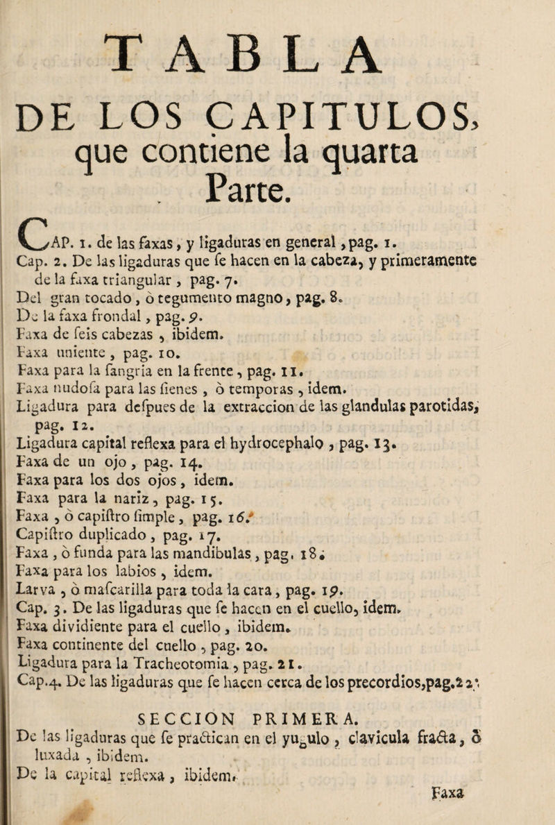 TABLA DE LOS CAPITULOS, que contiene la quarta Parte. C^/AP. i. de las faxas, y ligaduras en general ,pag. i. Cap. 2. De las ligaduras que Te hacen en la cabeza, y primeramente de la faxa triangular , pag. 7. Del gran tocado, ó tegumento magno, pag, 8, De la faxa frondal, pag. 9. Faxa de feis cabezas , ibidem, Faxa uniente , pag. 10. Faxa para la fangria en la frente, pag. ix. Faxa nudofa para las Tienes , 6 témporas , ídem. Ligadura para defpues de la extracción de las glandulas parotidas, pag. 12. Ligadura capital reflexa para el hydrocephalo , pag. 13. Faxa de un ojo , pag. 14. Faxa para los dos ojos, idem. Faxa para la nariz, pag. 15. Faxa , ó capiftro limpie, pag. 16/ Capiftro duplicado, pag. 17. Faxa 3 6 funda para las mandibulas, pag, 18a Faxa para los labios , idem. Larva , b mafcarilla para toda la cara, pag. 19. Cap. 3. De las ligaduras que fe hacen en el cuello, idem, Faxa dividiente para el cuello , ibidem* Faxa continente del cuello , pag. 20. Ligadura para la Tracheotomia , pag. 21. Cap.4. De las ligaduras que fe hacen cerca de los precordios,pag.22;, SECCION PRIMERA. De las ligaduras que fe pra&ican en el yugulo , clavicula fiada, o laxada , ibidem. De la capital reflexa, ibidem* Faxa