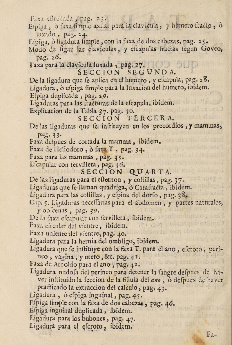 't * 'S « Faxu efudlada , pag. 2^ Eípiga , ó faxa íimple axilar para la clavicula, y humero fraftp > o luxado , pag. 24. Eípiga, o ligadura íimple ,con la faxa de dos cabezas, pag. 25. Modo de ligar las claviculas, y efcapulas fractas feguti Goveo, pag. 2 6. Faxa para la clavicula luxada , pag. 27. SECCION SEGUNDA. De la ligadura que fe aplica en el humero , y efcapula, pag. 28. Ligadura 5 ó efpiga íimple para la luxación del humero, ibidem. Efpiga duplicada , pag. 25?. Ligaduras para las fracturas déla efcapula, ibidem. Explicación de la Tabla 37. pag. 30. SECCION TERCERA.' De las ligaduras que fe iníHtuyen en los precordios , y mammas. Pag* 33- Faxa defpues de cortada la mamma , ibidem. Faxa de Heliodoro , ó faxa T , pag. 34. Faxa para las mammas , pag. 35. Efcapular con fervilleta, pag. 3^. SECCION QUARTA. De las ligaduras para el efternon , y coftillas, pag. 37. Ligaduras que fe llaman quadriga, ó Catafrada, ibidem. Ligadura para las coftillas, y efpina del dorfo , pag. 38* Cap. 5. Ligaduras necellarias para el abdomen , y parces naturales, y obfeenas , pag. 39. Déla faxa efcapular con fer ville ta , ibidem® Faxa circular del vientre, ibidem. Faxa uniente del vientre, pag. 40. Ligadura para la hernia del ombligo. Ibidem® Ligadura que fe inftituye con la faxa T. para el ano, eferoto, peri¬ neo , vagina , y utero ,&c. pag. 41. Faxa de Amoldo para el ano , pag. 42® Ligadura nudofa del perineo para detener la fangre defpues de ha- ver inftituido la feccion de la íiftula dei ano , ó defpues de ha ver pradicado la extracción del calculo, pag. 43. Ligadura , ó efpiga inguinal, pag. 45. Eípiga íimple con la faxa de dos cabezas , pag. 4$« Efpiga inguinal duplicada, ibidem. Ligadura para los bubones, pag. 47, Ligadura par^ el eferoto * ibidem. Fu-