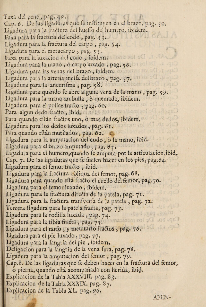 Faxa cici pene , pag. 4p. Can. 6. Da las ligaduras que fe inftituyen en el brazo, pag. 50. Ligadura para la fractura del huello del humero., ibidem. Faxa para ia fradura del codo , pag. 55. Ligadura para la fractura del carpo , pag. 54. Ligadura para el metacarpo , pag. 5 5. Faxa para la luxación del codo , ibidem. Ligadura para la mano , o carpo luxado , pag. 56. Ligadura para las venas del brazo, ibidem, Ligadura para la arteria incifa del brazo , pag. 57. Ligadura para la aneurifma , pag. 58. Ligadura para quando fe abre alguna vena de la mano , pag. 5P. Ligadura para la mano ambufta , ó quemada, ibidem. Ligadura para el pólice irado , pag. 60. Para algún dedo irado , ibid. Para quando eftán frados uno, ó mas dedos, ibidem. Ligadura para los dedos luxados , pag. 61. Para quando eftán mutilados, pag. 62. t: Ligadura para la amputación del codo, ó la mano, ibid. Ligadura para el brazo amputado , pag. . Ligadura para el humero,quando ie amputa por la articulacion,ibid. Cap. 7. De las ligaduras que ie fuelen hacer en los pies,pag.64. Ligadura para el femor irado , ibid. Ligadura par^ la fradura c bliqua del femor, pag. 68. Ligadura para quando eftá frado el cuello del femor, pag.70. Ligadura para el femor luxado , ibidem. Ligadura para la fradura direda de la patela, pag. 71. Ligadura para la fradura tranfverfa de la patela , pag. 72.’ Tercera ligadura para la patela frada, pag. 73. Ligadura para la rodilla luxada , pag. 74. Ligadura para la tibia frada , pag. 75. Ligadura para el tarfo , y metatarfo frados , pag. 76. Ligadura para el pie luxado, pag. 77. Ligadura para la fangria del pie , ibidem. Deligacion para la fangria de la vena fura, pag. 78. Ligadura para la amputación del femor, pag. 79. Cap.8. De las ligaduras que fe deben hace* en la fradura del femor, 6 pierna, quando eftá acompañada con herida, ibid. Explicación de la Tabla XXXVIII. pag. 83. Explicación de la Tabla XXXIX. pag. 87. Explicación de la Tabla XL. pag. 96* I . 1 ' 7 _ APEN-