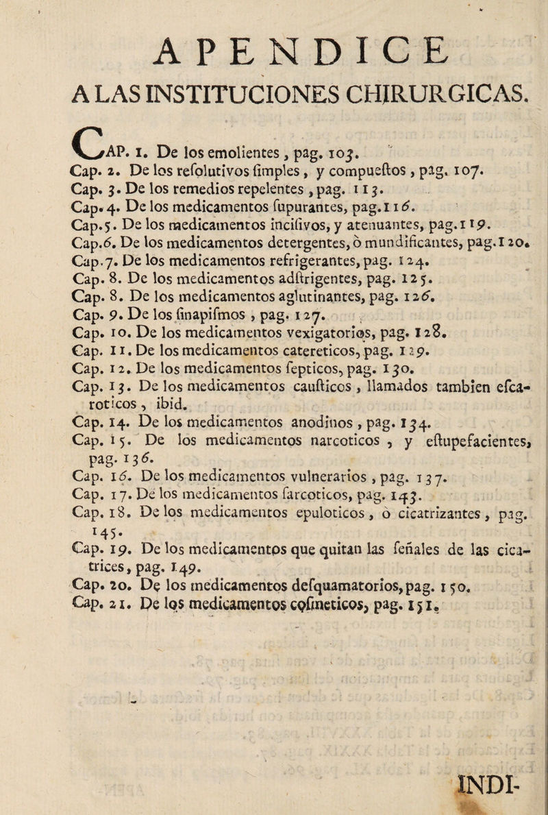 A LAS INSTITUCIONES CHIRURGICAS. (>AP. i. De los emolientes, pag. 103. Cap. 2. De los refolutivos (imples, y compueftos , pag* 107. Cap. 3. De los remedios repelentes , pag. 113. Cap. 4. De los medicamentos (apurantes, pag.i 16, Cap. 5. De los medicamentos íncifivos, y atenuantes, pag.i 19. Cap.6. De los medicamentos detergentes, o mundificantes, pag.l 20. Cap,7. De los medicamentos refrigerantes, pag. 124. Cap. 8. De los medicamentos adftrigentes, pag. 125. Cap. 8. De los medicamentos aglutinantes, pag. 126. Cap. 9. De los íinapifmos , pag. 127. Cap. 10. De los medicamentos vexigatorios, pag. 128. Cap. 11. De los medicamentos catereticos, pag. 129. Cap. 12. De los medicamentos fepticos, pag. 130. Cap. x 3. De los medicamentos caufticos , llamados también efca- rodeos , ibid. Cap. 14. De los medicamentos anodinos , pag. 134. Cap. 15. De los medicamentos narcoticos, y eflupefacientes, pag. 136. Cap. 16. De los medicamentos vulnerarios , pag. 137. Cap. 17. De los medicamentos farcoticos, pag. 143. Cap. 18. Delos medicamentos epuloticos, ó cicatrizantes, pag. 14 5 • Cap. 19. De los medicamentos que quitan las feñales de las cica¬ trices, pag, 1.49. : qi st i i Cap. 20. De los medicamentos defquamatorios,pag. r 50, Cap. 21. De los medicamentoscofmeticos; pag. xjx* INDI-