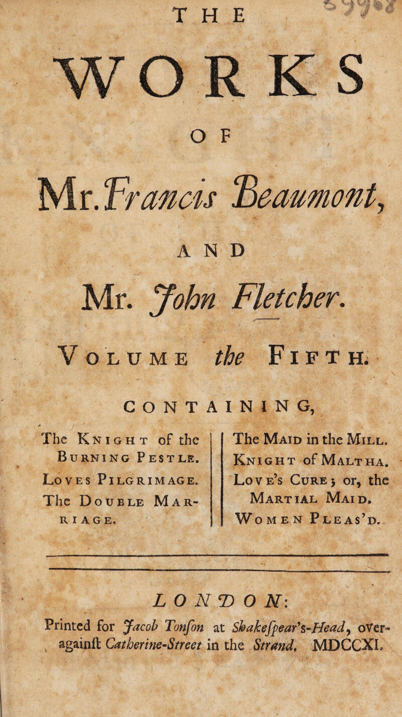 WO R K S O F Mr. Francis ‘Beaumont, AND Mr. John Fletcher. Volume the Fifth; CONTAINING The Knight of the Burning Pestle. Loves Pilgrimage. The Double Mar¬ riage. The Maid in the Mill. Knight of Malt ha. Love’s Cure> or, the Martial Maid. Women Pleas’d. LONDON: Printed for Jacob Tonfon at Shakefpear's-Head, over- againft; Catberine-Street in the Strand♦ MDCCXL